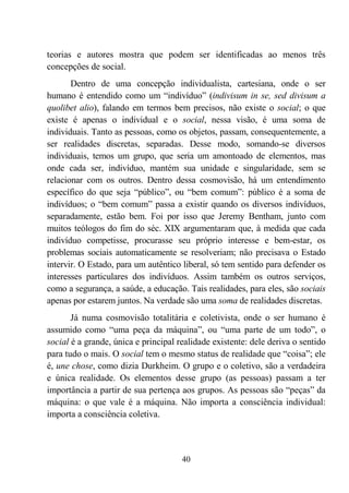 40
teorias e autores mostra que podem ser identificadas ao menos três
concepções de social.
Dentro de uma concepção individualista, cartesiana, onde o ser
humano é entendido como um “indivíduo” (indivisum in se, sed divisum a
quolibet alio), falando em termos bem precisos, não existe o social; o que
existe é apenas o individual e o social, nessa visão, é uma soma de
individuais. Tanto as pessoas, como os objetos, passam, consequentemente, a
ser realidades discretas, separadas. Desse modo, somando-se diversos
individuais, temos um grupo, que seria um amontoado de elementos, mas
onde cada ser, indivíduo, mantém sua unidade e singularidade, sem se
relacionar com os outros. Dentro dessa cosmovisão, há um entendimento
específico do que seja “público”, ou “bem comum”: público é a soma de
indivíduos; o “bem comum” passa a existir quando os diversos indivíduos,
separadamente, estão bem. Foi por isso que Jeremy Bentham, junto com
muitos teólogos do fim do séc. XIX argumentaram que, à medida que cada
indivíduo competisse, procurasse seu próprio interesse e bem-estar, os
problemas sociais automaticamente se resolveriam; não precisava o Estado
intervir. O Estado, para um autêntico liberal, só tem sentido para defender os
interesses particulares dos indivíduos. Assim também os outros serviços,
como a segurança, a saúde, a educação. Tais realidades, para eles, são sociais
apenas por estarem juntos. Na verdade são uma soma de realidades discretas.
Já numa cosmovisão totalitária e coletivista, onde o ser humano é
assumido como “uma peça da máquina”, ou “uma parte de um todo”, o
social é a grande, única e principal realidade existente: dele deriva o sentido
para tudo o mais. O social tem o mesmo status de realidade que “coisa”; ele
é, une chose, como dizia Durkheim. O grupo e o coletivo, são a verdadeira
e única realidade. Os elementos desse grupo (as pessoas) passam a ter
importância a partir de sua pertença aos grupos. As pessoas são “peças” da
máquina: o que vale é a máquina. Não importa a consciência individual:
importa a consciência coletiva.
 