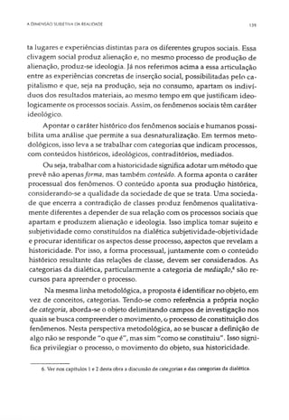 A DIMENSÃO SUBIETIVA DA REALIDADE 139
ta lugares e experiências distintas para os diferentes grupos sociais. Essa
clivagem social produz alienação e, no mesmo processo de produção de
alienação, produz-se ideologia. Já nos referimos adma a essa articulação
entre as experiências concretas de inserção social, possibilitadas pelo ca­
pitalismo e que, seja na produção, seja no consumo, apartam os indiví­
duos dos resultados materiais, ao mesmo tempo em que justificam ideo­
logicamente os processos sociais. Assim, os fenômenos sociais têm caráter
ideológico.
Apontar o caráter histórico dos fenômenos sociais e humanos possi­
bilita uma análise que permite a sua desnaturalização. Em termos meto­
dológicos, isso leva a se trabalhar com categorias que indicam processos,
com conteúdos históricos, ideológicos, contraditórios, mediados.
Ou seja, trabalhar com a historicidade significa adotar um método que
prevê não apenasforma, mas também conteúdo. A forma aponta o caráter
processual dos fenômenos. O conteúdo aponta sua produção histórica,
considerando-se a qualidade da sociedade de que se trata. Uma socieda­
de que encerra a contradição de classes produz fenômenos qualitativa­
mente diferentes a depender de sua relação com os processos sociais que
apartam e produzem alienação e ideologia. Isso implica tomar sujeito e
subjetividade como constituídos na dialética subjetividade-objetividade
e procurar identificar os aspectos desse processo, aspectos que revelam a
historicidade. Por isso, a forma processual, juntamente com o conteúdo
histórico resultante das relações de classe, devem ser considerados. As
categorias da dialética, particularmente a categoria de mediação,6são re­
cursos para apreender o processo.
Na mesma linha metodológica, a proposta é identificar no objeto, em
vez de conceitos, categorias. Tendo-se como referência a própria noção
de categoria, aborda-se o objeto delimitando campos de investigação nos
quais se busca compreender o movimento, o processo de constituição dos
fenômenos. Nesta perspectiva metodológica, ao se buscar a definição de
algo não se responde "o que é", mas sim "como se constituiu". Isso signi­
fica privilegiar o processo, o movimento do objeto, sua historicidade.
6. Ver nos capítulos 1 e 2 desta obra a discussão de categorias e das categorias da dialética.
 