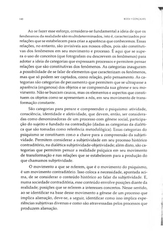 140 BOCK • CONÇAIVES
Ao se fazer esse esforço, considera-se fundamental a ideia de que os
fenômenos da realidade são multideterminados, isto é, caracterizados por
relações que se estabelecem para criar a aparência que conhecemos. Essas
relações, no entanto, são invisíveis aos nossos olhos, pois são constituti­
vas dos fenômenos em seu movimento e processo. É aqui que se supe­
ra o uso de conceitos (que fotografam ou descrevem os fenômenos) para
adotar a ideia de categorias que expressam processos e permitem pensar
relações que são constitutivas dos fenômenos. As categorias inauguram
a possibilidade de se falar de elementos que caracterizam os fenômenos,
mas que só podem ser captados, como relação, pelo pensamento. As ca­
tegorias são categorias de pensamento que permitem que se ultrapasse a
aparência (enganosa) dos objetos e se compreenda sua gênese e seu mo­
vimento. Não se buscam causas, mas os elementos e aspectos que consti­
tuem os objetos como se apresentam a nós, em seu movimento de trans­
formação constante.
São categorias para pensar e compreender o psiquismo: atividade,
consciência, identidade e afetividade, que devem, então, ser considera­
das como denominadoras de um processo com gênese social, participa­
ção do sujeito e fundado na contradição (dadas as categorias da dialéti­
ca que são tomadas como referência metodológica). Essas categorias do
psiquismo se constituem como a chave para a compreensão da subjeti­
vidade. Permitem considerar a subjetividade em seu processo histórico
contraditório, na dialética subjetividade-objetividade; além disto, são ca­
tegorias que permitem pensar a realidade psíquica em seu movimento
de transformação e nas relações que se estabelecem para a produção do
que chamamos subjetividade.
O movimento a que se referem, que é o movimento do psiquismo,
é um movimento contraditório. Isso coloca a necessidade, apontada aci­
ma, de se considerar o conteúdo histórico ao falar da subjetividade. E,
numa sociedade contraditória, esse conteúdo envolve posições diante da
realidade; posições que se referem a interesses concretos. Nesse sentido,
ao se identificar na base desse movimento a gênese de um processo que
implica alienação, deve-se, a seguir, identificar como isso implica expe­
riências subjetivas diversas e como são atravessadas pelos processos que
produzem alienação.
 