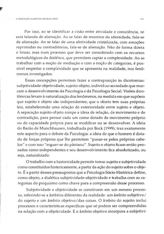A DIMENSÃO SUBJETIVA DA REALIDADE 141
Por isso, ao se identificar a cisão entre atividade e consciência, se
está falando de alienação. Ao se falar de mesmice da identidade, fala-se
de alienação. Ao se falar de uma afetividade cristalizada, com emoções
reprimidas ou contraditórias, fala-se de alienação. Não de forma direta
e linear, mas num processo que deve ser considerado com os recursos
metodológicos da dialética, que permitem captar a complexidade. Ao se
trabalhar com a noção de mediação e com a noção de categorias, é pos­
sível respeitar a complexidade que se apresenta na realidade, nos fenô­
menos investigados.
Essas concepções permitem fazer a contraposição às dicotomias:
subjetividade-objetividade, sujeito-objeto, indivíduo-sociedade que mar­
cam o desenvolvimento da Psicologia e da Psicologia Social. Visões dico­
tômicas levam à naturalização dos fenômenos, na medida em que supõem
que sujeito e objeto são independentes; que o objeto tem suas próprias
leis, estabelecendo uma relação de exterioridade entre sujèito e objeto.
A separação sujeito-objeto rompe a ideia de relação, de movimento e de
contradição, para pensar cada um como dotado de movimento próprio
ou de capacidade própria para se modificar ou se desenvolver. A ideia
do Barão de Munchhausen, trabalhada por Bock (1999), traz exatamente
este aspecto para o debate da Psicologia: a ideia de que o homem é dota­
do de forças próprias que lhe permitem "puxar-se pelos próprios cabe­
los" e com isso "erguer-se do pântano". Sujeito e objeto ficam então pen­
sados como independentes e seu desenvolvimento fica absolutizado, ou
seja, naturalizado.
O trabalho com a historicidade permite tomar sujeito e subjetividade
como constituídos historicamente, a partir da ação do sujeito sobre o obje­
to. É a partir desses pressupostos que a Psicologia Sócio-Histórica define,
como objeto, a dialética subjetividade-objetividade e trabalha com as ca­
tegorias do psiquismo como chave para a compreensão desse processo.
Subjetividade e objetividade se constituem em um mesmo proces­
so, referindo-se a âmbitos diferentes da realidade: um âmbito subjetivo/
do sujeito e um âmbito objetivo/das coisas. O âmbito do sujeito inclui
processos e características específicas que só podem ser compreendidas
na relação com a objetividade. E o âmbito objetivo incorpora a subjetivi-
 