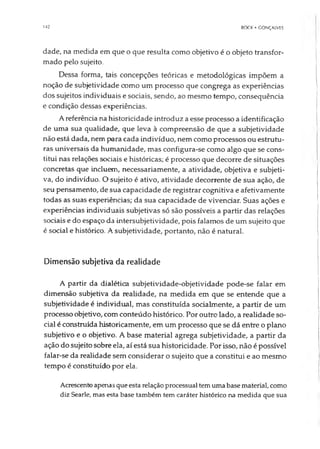 142 BOCK • GONÇALVES
dade, na medida em que o que resulta como objetivo é o objeto transfor­
mado pelo sujeito.
Dessa forma, tais concepções teóricas e metodológicas impõem a
noção de subjetividade como um processo que congrega as experiências
dos sujeitos individuais e sociais, sendo, ao mesmo tempo, consequência
e condição dessas experiências.
A referência na historicidade introduz a esse processo a identificação
de uma sua qualidade, que leva à compreensão de que a subjetividade
não está dada, nem para cada indivíduo, nem como processos ou estrutu­
ras universais da humanidade, mas configura-se como algo que se cons­
titui nas relações sociais e históricas; é processo que decorre de situações
concretas que incluem, necessariamente, a atividade, objetiva e subjeti­
va, do indivíduo. O sujeito é ativo, atividade decorrente de sua ação, de
seu pensamento, de sua capacidade de registrar cognitiva e afetivamente
todas as suas experiências; da sua capacidade de vivendar. Suas ações e
experiências individuais subjetivas só são possíveis a partir das relações
sociais e do espaço da intersubjetividade, pois falamos de um sujeito que
é social e histórico. A subjetividade, portanto, não é natural.
Dimensão subjetiva da realidade
A partir da dialética subjetividade-objetividade pode-se falar em
dimensão subjetiva da realidade, na medida em que se entende que a
subjetividade é individual, mas constituída socialmente, a partir de um
processo objetivo, com conteúdo histórico. Por outro lado, a realidade so­
cial é construída historicamente, em um processo que se dá entre o plano
subjetivo e o objetivo. A base material agrega subjetividade, a partir da
ação do sujeito sobre ela, aí está sua historicidade. Por isso, não é possível
falar-se da realidade sem considerar o sujeito que a constitui e ao mesmo
tempo é constituído por ela.
Acrescentoapenas queesta relação processual temuma base material, como
diz Searle, mas esta base também tem caráter histórico na medida que sua
 