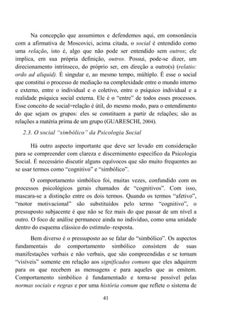 41
Na concepção que assumimos e defendemos aqui, em consonância
com a afirmativa de Moscovici, acima citada, o social é entendido como
uma relação, isto é, algo que não pode ser entendido sem outros; ele
implica, em sua própria definição, outros. Possui, pode-se dizer, um
direcionamento intrínseco, do próprio ser, em direção a outro(s) (relatio:
ordo ad aliquid). É singular e, ao mesmo tempo, múltiplo. É esse o social
que constitui o processo de mediação na complexidade entre o mundo interno
e externo, entre o individual e o coletivo, entre o psíquico individual e a
realidade psíquica social externa. Ele é o “entre” de todos esses processos.
Esse conceito de social=relação é útil, do mesmo modo, para o entendimento
do que sejam os grupos: eles se constituem a partir de relações; são as
relações a matéria prima de um grupo (GUARESCHI, 2004).
2.3. O social “simbólico” da Psicologia Social
Há outro aspecto importante que deve ser levado em consideração
para se compreender com clareza e discernimento específico da Psicologia
Social. É necessário discutir alguns equívocos que são muito frequentes ao
se usar termos como “cognitivo” e “simbólico”.
O comportamento simbólico foi, muitas vezes, confundido com os
processos psicológicos gerais chamados de “cognitivos”. Com isso,
mascara-se a distinção entre os dois termos. Quando os termos “afetivo”,
“motor motivacional” são substituídos pelo termo “cognitivo”, o
pressuposto subjacente é que não se fez mais do que passar de um nível a
outro. O foco de análise permanece ainda no indivíduo, como uma unidade
dentro do esquema clássico do estímulo–resposta.
Bem diverso é o pressuposto ao se falar do “simbólico”. Os aspectos
fundamentais do comportamento simbólico consistem de suas
manifestações verbais e não verbais, que são compreendidas e se tornam
“visíveis” somente em relação aos significados comuns que eles adquirem
para os que recebem as mensagens e para aqueles que as emitem.
Comportamento simbólico é fundamentado e torna-se possível pelas
normas sociais e regras e por uma história comum que reflete o sistema de
 