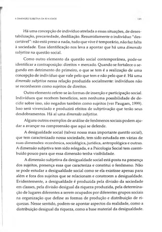 A DIMENSÃO SUBIETIVA DA REAt IDADE
Há uma concepção de indivíduo atrelada a essas situações, de deses-
tabilização, precariedade, desfiliação. Resumidamente o indivíduo "des­
cartável": não está preso a nada, tudo que vive é temporário, não faz falta
à sociedade. Essa identificação nos leva a apontar que há uma dimensão
subjetiva na questão social.
Como outro elemento da questão social contemporânea, pode-se
identificar a contraposição: direitos x mercado. Quando se fortalece o se­
gundo em detrimento do primeiro, o que se tem é a realização de uma
concepção de indivíduo que vale pelo que tem e não pelo que é. Há uma
dimensão subjetiva nessa relação produzida socialmente: indivíduos não
se reconhecem como sujeitos de direitos.
Outro elemento refere-se às formas de inserção e participação social.
Indivíduos que recebem benefícios, sem nenhuma possibilidade de de­
cidir sobre isso, são negados também como sujeitos (ver Paugam, 1999).
Isso será vivenciado e produzirá efeitos de subjetivação que terão seus
desdobramentos. Há aí uma dimensão subjetiva.
Alguns outros exemplos de análise de fenômenos sociais podem aju­
dar a avançar na compreensão que aqui se defende.
A desigualdade social (talvez nossa mais importante questão social),
que tem caracterizado nossa sociedade, tem sido estudada em várias de
suas dimensões: econômica, sociológica, jurídica, antropológica e outras.
A dimensão subjetiva tem sido relegada, e a Psicologia Social tem contri­
buído pouco para que essa dimensão tenha visibilidade.
A dimensão subjetiva da desigualdade social está posta na presença
dos sujeitos, presença essa que caracteriza e constitui o fenômeno. Não
se pode estudar a desigualdade social como se ela existisse apenas para
além e fora dos sujeitos que se relacionam e constroem a desigualdade.
Evidentemente, a desigualdade é produzida pela divisão da sociedade
em classes, pela divisão desigual da riqueza produzida, pela determina­
ção de lugares diferentes a serem ocupados por diferentes grupos sociais
na organização que define as formas de produção e distribuição de ri­
quezas. Nesse sentido, podem-se apontar aspectos da realidade, como a
distribuição desigual da riqueza, como a base material da desigualdade.
 