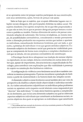 A DIMENSÃO SUBJETIVA DA REALIDADE 151
só se apresenta como tal porque sujeitos participam de sua constituição,
com seus sentimentos, ações, formas de pensar e de sentir.
Sabe-se hoje que os sujeitos, que ocupam diferentes lugares nas re­
lações sociais desiguais, têm participações distintas na esfera social. Há
sujeitos doadores e há sujeitos receptores; há os que têm propriedades e
os que não as tem; há os que se pensam desiguais porque tomam o outro
como o padrão ou modelo. Formas diferentes de sentir e de pensar cons­
tituindo relações de submissão. São formas reveladoras, ao mesmo tem­
po, de possibilidades contraditórias, considerando a tensão permanente
entre a alienação produzida nos esquemas sociais que isolam e apartam
os indivíduos, naturalizando fenômenos históricos, por um lado, e, por
outro, a presença de indivíduos vivos que geram sentidos subjetivos. É a
dimensão subjetiva do fenômeno social que precisa ter visibilidade para
que se compreenda de forma mais complexa e completa o fenômeno so­
cial que se estuda, em seu processo contraditório de constituição.
A Psicologia Social deve ultrapassar sua tradição de nomear objetos
ou reproduzir, no seu campo, leituras construídas em outras áreas do sa­
ber que, apesar de importantes, descaracterizam a especificidade da Psi­
cologia, para contribuir com explicações que dão visibilidade à presença
do sujeito na construção dos fenômenos coletivos.
A configuração da violência como fenômeno social deve também con­
siderar os mesmos pressupostos. É preciso reconhecer a produção do fenô­
meno a partir da materialidade e da historicidade das relações sociais.
A dimensão subjetiva nesse fenômeno social também deve ser vista da
perspectiva da dialética subjetividade-objetividade e indivíduo-socieda­
de. As visões naturalizantes culpabilizam os indivíduos pelos problemas
sociais ou apontam certo esquema social abstrato como responsável por
"desvios" dos indivíduos.7A visão sócio-histórica aponta a complexida­
de do fenômeno, que inclui uma dimensão subjetiva na qual se imbricam
aspectos subjetivos individuais que constituem os fenômenos sociais; as­
pectos objetivos dos quais se apropriam os indivíduos e que constituem
7. Tais análises são bom exemplo da dicotomia indivíduo-sociedade presente na Psicologia So­
cial, à qual já nos referimos anteriormente.
 