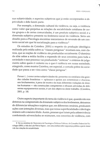 152 BOCK • GONÇALVES
sua subjetividade; e aspectos subjetivos que já estão incorporados à ob­
jetividade e dela fazem parte.
Por exemplo, a dimensão cultural da violência, ou seja, a violência
como valor que perpetua as relações da sociabilidade cotidiana de cer­
tos grupos e de certas comunidades, é um produto subjetivo social; é a
dimensão subjetiva presente no fenômeno social da violência. Seria um
desafio para a Psicologia encontrar mecanismos de reversão de um con­
texto social em que há socialização para a violência.8
Os estudos de Coimbra (2001) a respeito da produção ideológica
realizada pela mídia sobre as "classes perigosas" mostram-nos, com cla­
reza, que as noções de violência são produzidas socialmente. O domínio
da elite sobre a mídia facilita a expansão de seus conceitos para toda a
sociedade e esse processo vai produzindo "certezas" e critérios de julga­
mento sobre quem é violento ou o que é violência em nossa sociedade,
atingindo, como mostra Coimbra, em especial, a camada pobre da socie­
dade que passa a ser vista como "classe perigosa".
Pensar (...) como certas subjetividades tão presentes no cotidiano das gran­
des cidades brasileiras — aplausos e apoios aos extermínios e chacinas,
aos linchamentos, à pena de morte e às mais diferentes violações de direi­
tos humanos — são construções competentes e eficazes advindas de dife­
rentes equipamentos sociais, é um dos objetivos deste trabalho. (Coimbra,
2001, p. 18)
Outro aspecto importante do tema da violência é que, quando não nos
detemos na compreensão da dimensão subjetiva dos fenômenos, deixamos
de diferenciar situações e sujeitos que, em diferentes cenários, produzem
ações com intenções diversas, mas que nossa superficialidade e ideologia
reúnem sob o mesmo título. Assim, pessoas que lutam pela sobrevivência
combatendo adversidades se misturam, nos conceitos de violência, com
8. Ver no relatório do I Seminário de Psicologia e Políticas Públicas, do Conselho Federal de Psi­
cologia (2001), a fala de Luís Flávio Sapori, com uma análise sobre segurança pública a partir desse
viés das relações de sociabilidade.
 