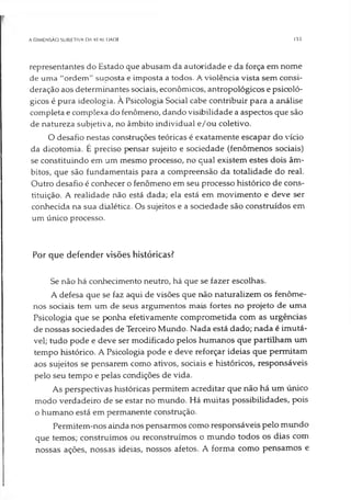 A DIMENSÃO SUBIETIVA DA KfALIDADE 153
representantes do Estado que abusam da autoridade e da força em nome
de uma "ordem" suoosta e imposta a todos. A violência vista sem consi­
deração aos determinantes sociais, econômicos, antropológicos e psicoló­
gicos é pura ideologia. À Psicologia Social cabe contribuir para a análise
completa e complexa do fenômeno, dando visibilidade a aspectos que são
de natureza subjetiva, no âmbito individual e/ou coletivo.
O desafio nestas construções teóricas é exatamente escapar do vício
da dicotomia. É preciso pensar sujeito e sociedade (fenômenos sociais)
se constituindo em um mesmo processo, no qual existem estes dois âm­
bitos, que são fundamentais para a compreensão da totalidade do real.
Outro desafio é conhecer o fenômeno em seu processo histórico de cons­
tituição. A realidade não está dada; ela está em movimento e deve ser
conhecida na sua dialética. Os sujeitos e a sociedade são construídos em
um único processo.
Por que defender visões históricas?
Se não há conhecimento neutro, há que se fazer escolhas.
A defesa que se faz aqui de visões que não naturalizem os fenôme­
nos sociais tem um de seus argumentos mais fortes no projeto de uma
Psicologia que se ponha efetivamente comprometida com as urgências
de nossas sociedades de Terceiro Mundo. Nada está dado; nada é imutá­
vel; tudo pode e deve ser modificado pelos humanos que partilham um
tempo histórico. A Psicologia pode e deve reforçar ideias que permitam
aos sujeitos se pensarem como ativos, sociais e históricos, responsáveis
pelo seu tempo e pelas condições de vida.
As perspectivas históricas permitem acreditar que não há um único
modo verdadeiro de se estar no mundo. Há muitas possibilidades, pois
o humano está em permanente construção.
Permitem-nos ainda nos pensarmos como responsáveis pelo mundo
que temos; construímos ou reconstruímos o mundo todos os dias com
nossas ações, nossas ideias, nossos afetos. A forma como pensamos e
 