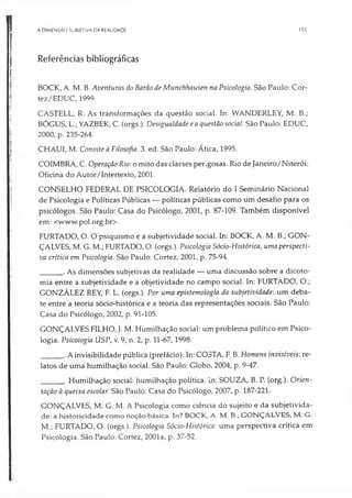 A DIMENSÃO SUBJETIVA DA REALIDADE 155
Referências bibliográficas
BOCK, A. M. B. Aventuras do Barão de Munchhausen na Psicologia. São Paulo: Cor-
tez/EDUC, 1999.
CASTELL, R. As transformações da questão social. In: WANDERLEY, M. B.;
BÓGUS, L.; YAZBEK, C. (orgs.). Desigualdade e a questão social. São Paulo: EDUC,
2000, p. 235-264.
, CHAUI, M. Convite à Filosofia. 3. ed. São Paulo: Ática, 1995.
COIMBRA, C. Operação Rio: o mito das classes perigosas. Rio de Janeiro/Niterói:
Oficina do Autor/Intertexto, 2001.
CONSELHO FEDERAL DE PSICOLOGIA. Relatório do I Seminário Nacional
de Psicologia e Políticas Públicas — políticas públicas como um desafio para os
psicólogos. São Paulo: Casa do Psicólogo, 2001, p. 87-109. Também disponível
em: <www.pol.org.br>.
FURTADO, O. O psiquismo e a subjetividade social. In: BOCK, A. M. B.; GON­
ÇALVES, M. G. M.; FURTADO, O. (orgs.). Psicologia Sócio-Histórica, uma perspecti­
va crítica em Psicologia. São Paulo: Cortez, 2001, p. 75-94.
_____ . As dimensões subjetivas da realidade — uma discussão sobre a dicoto­
mia entre a subjetividade e a objetividade no campo social. In: FURTADO, O.;
GONZÁLEZ REY, F. L. (orgs.). Por uma epistemología da subjetividade: um deba­
te entre a teoria sócio-histórica e a teoria das representações sociais. São Paulo:
Casa do Psicólogo, 2002, p. 91-105.
GONÇALVES FILHO, J. M. Humilhação social: um problema político em Psico­
logia. Psicologia USP, v. 9, n. 2, p. 11-67,1998.
_____ .Ainvisibilidade pública (prefácio). In: COSTA, F. B. Homens invisíveis: re­
latos de uma humilhação social. São Paulo: Globo, 2004, p. 9-47.
_____ . Humilhação social: humilhação política. In: SOUZA, B. P. (org.). Orien­
tação à queixa escolar. São Paulo: Casa do Psicólogo, 2007, p. 187-221.
GONÇALVES, M. G. M. A Psicologia como ciência do sujeito e da subjetivida­
de: a historicidade como noção básica. In? BOCK, A. M. B.; GONÇALVES, M. G.
M.; FURTADO, O. (orgs.). Psicologia Sócio-Histórica: uma perspectiva crítica em
Psicologia. São Paulo: Cortez, 2001a, p. 37-52.
 