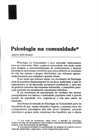 Psicologia na comunidade*
Alberto Abib Andery
Psicologia na Comunidade é uma expressão relativamente
nova em nosso meio. Nela, a palavra comunidade vem sendo usada
para designar a instrumentalização de conhecimentos e técnicas
psicológicas que possam contribuir para uma melhoria na qualidade
de vida das pessoas e grupos distribuídos nas inúmeras aglome­
rações humanas que compõem a grande cidade.
£ um nome que procura captar um movimento da Psicologia
atual de paulatino distanciamento do seu locus tradicional: a sala de
experimentos ou de discussões puramente acadêmicas; a ante-sala
da gerência executiva das empresas industriais; o consultório parti­
cular centrado em atendimento unicamente individual.
£ um movimento de aproximação do cotidiano das pessoas
principalmente nos bairros e instituições populares onde a grande
parcela da população vive, organiza-se e cria seus canais de
expressão.
Essa busca de inserção da Psicologia na Comunidade parte da
descoberta de que, nessas situações e lugares, a presença ativa dos
conhecimentos psicológicos tem sido pouco freqüente, privando
indivíduos e grupos muito numerosos dos benefícios que a ciência
(*) Ao invés de concentrar, neste texto, a atenção no psicólogo,
preferiu-se falar da Psicologia na Comunidade, entendendo ser esta uma próxis
própria, mas não exclusiva, do psicólogo.
A interdisciplinaridade e a participação de pessoas da própria comuni­
dade são defendidas, neste texto, como integrantes dessa préxis.
 