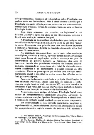 204 ALBERTO ABIB ANDERY
deve proporcionar. Persistem ai velhos tabus, sobre Psicologia, que
podem assim ser denunciados. Mas é desse contato também que a
Psicologia enquanto ciência procura renovar-se nos seus conteúdos,
metodologia e técnica, tomando-se mais próxima de uma verdadeira
Psicologia Social.
Esse nome apareceu, por primeiro, na Inglaterra1 e nos
Estados Unidos2e, após, espalhou-se por vários países, inclusive o
Brasil, com aceitação bastante desigual.
A Psicologia na Comunidade não foi criada para designar uma
nova Escola de Psicologia nem uma nova teoria ou um novo “ismo”
de moda. Representa uma guinada para uma nova forma de pensar
e praticar a Psicologia, distinta da tradição dominante até o final
dos anos 50 deste século.
Na sociedade contemporânea, perturbada pelas mudanças
tecnológicas, culturais e sociais, é preciso tentar inserir a Psicologia
como uma forma de explicação, ajuda e mudança em prol da
sobrevivência do próprio homem. A Psicologia dos anos 50
isolava-se demais dos problemas coletivos do homem contem­
porâneo, encerrando-se numa torre de cristal da discussão mera-
mente acadêmica e do atendimento a poucas pessoas da elite
econômica. Pouco se preocupava por definir uma atuação verda­
deiramente social e constituir-se assim numa das ciências sociais
úteis para nossa época.
Para esse isolamento contribuiu a própria identificação da
área chamada Psicologia Social. Essa área de pesquisa e conhe­
cimento surgiu desde o início do século XX, mas sua maneira de
considerar o que vem a ser o social em Psicologia perturbou durante
meio século sua inserção na comunidade dos homens.
As correntes mais antigas definiram Psicologia Social como
estudo de comportamèntos instintivos: gregários, agressivos ou
outras condutas e emoções ligadas a fatores genéticos e hereditários,
e isoladas do contexto social mutável em que sempre reaparecem.
Em contraposição a essa corrente instintivista, surgiram os
experimentalistas, principalmente americanos, atomizando o estudo
dos comportamentos sociais através do esquema S-R abstrato e
(1) Ver Bender, Mike P., Psicologia da Comunidade, Col. "Curso Básico
de Psicologia", Ed. Zahar, 1978.
(2) Ver Korchin, Sheldon J., Modern Clinical Psychology. Principles of
Intervention in the Clinic and Community. Nova Iorque, Basic Books Inc.
1976.
 