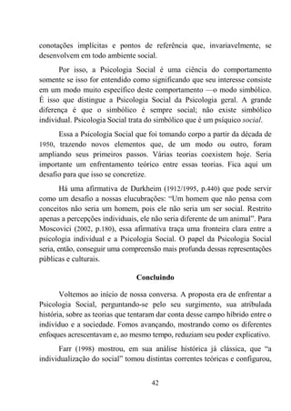 42
conotações implícitas e pontos de referência que, invariavelmente, se
desenvolvem em todo ambiente social.
Por isso, a Psicologia Social é uma ciência do comportamento
somente se isso for entendido como significando que seu interesse consiste
em um modo muito específico deste comportamento —o modo simbólico.
É isso que distingue a Psicologia Social da Psicologia geral. A grande
diferença é que o simbólico é sempre social; não existe simbólico
individual. Psicologia Social trata do simbólico que é um psíquico social.
Essa a Psicologia Social que foi tomando corpo a partir da década de
1950, trazendo novos elementos que, de um modo ou outro, foram
ampliando seus primeiros passos. Várias teorias coexistem hoje. Seria
importante um enfrentamento teórico entre essas teorias. Fica aqui um
desafio para que isso se concretize.
Há uma afirmativa de Durkheim (1912/1995, p.440) que pode servir
como um desafio a nossas elucubrações: “Um homem que não pensa com
conceitos não seria um homem, pois ele não seria um ser social. Restrito
apenas a percepções individuais, ele não seria diferente de um animal”. Para
Moscovici (2002, p.180), essa afirmativa traça uma fronteira clara entre a
psicologia individual e a Psicologia Social. O papel da Psicologia Social
seria, então, conseguir uma compreensão mais profunda dessas representações
públicas e culturais.
Concluindo
Voltemos ao início de nossa conversa. A proposta era de enfrentar a
Psicologia Social, perguntando-se pelo seu surgimento, sua atribulada
história, sobre as teorias que tentaram dar conta desse campo híbrido entre o
indivíduo e a sociedade. Fomos avançando, mostrando como os diferentes
enfoques acrescentavam e, ao mesmo tempo, reduziam seu poder explicativo.
Farr (1998) mostrou, em sua análise histórica já clássica, que “a
individualização do social” tomou distintas correntes teóricas e configurou,
 