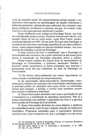 A PRAXIS DO PSICÓLOGO 205
vazio de conteúdo social. Os comportamentos sociais passam a ser
descritos a nível apenas da aprendizagem de reações individuais a
estímulos proximais, abstraindo esses estímulos dos contextos mais
gerais: históricos, econômicos e culturais, em que, de verdade, estão
inseridos e dos quais ganham significado e sentido.
Essas tendências mais antigas da Psicologia Social, que hoje
são consideradas quase a-sociais, duraram mais de meio século, com
exceção talvez de um ou outro autor, como Kurt Lewin, prema­
turamente falecido em 1947. Só nos anos 70 é que essa Psicologia se
considera em crise como construção específica de um saber próprio e
busca, numa reaproximação às ciências histórico-sociais, sua nova
maneira de trabalhar o social em Psicologia.
É nesse contexto de crise34e redefinição* que a Psicologia na
Comunidade tem sua hora e vez e pode constituir-se até numa porta
aberta à reavaliação da Psicologia enquanto teoria e prática.
Numa recente resenha dos quinze anos de aparecimento da
Psicologia na Comunidade, o professor americano Sheldon J.
Korchin5 assim caracterizou os temas principais que marcam o
pensamento atual dos que trabalham na área da Psicologia na
Comunidade:
“1) Os fatores sócio-ambientais são muito importantes na
determinação e modificação de comportamentos.
2) As intervenções sócio-comunitárias (intervenções orien­
tadas para o sistema em contraste com intervenções orientadas para
as pessoas) podem ser eficientes tanto para tornar as instituições
sociais (por exemplo, a família, a escola) mais saudáveis quanto
para reduzir o sofrimento individual.
3) Essas intervenções deveriam visar mais a prevenção do que
o tratamento ou a reabilitação de desordens emocionais. Não só a
pessoa necessitada mas também a população-em-risco é a genuína
preocupação da Psicologia da Comunidade.
4) Essas intervenções deveriam ter como objetivo a melhoria
da competência social, mais do que a simples redução do sofrimento
psicológico. Programas orientados para o comunitário deveriam
acentuar mais o que é adaptativo do que o patológico na vida social.
(3) Ver Rodrigues, Aroldo e Schneider, Eliezer, in Arquivos Brasileiros
de Psicologia Aplicada, vol. 30, nf 4, 1978, 3-25.
(4) Ver Lane, Silvia T. M.. in EducaçSo e Sociedade, n? 6, 1980.
(5) Op. cit., pp. 474-475.
 
