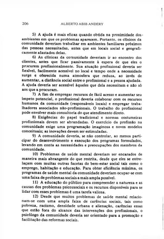 206 ALBERTO ABIB ANDERY
5) A ajuda é mais eficaz quando obtida na proximidade dos -
ambientes em que os problemas aparecem. Portanto, os clínicos da
comunidade deveríam trabalhar em ambientes familiares próximos
das pessoas necessitadas, antes que em locais social e geografi­
camente afastados delas.
6) As clinicas da comunidade deveriam ir ao encontro dos
clientes, antes que ficar passivamente à espera de que eles o
procurem profissionalmente. Sua atuação profissional deveria ser
flexível, facilmente acessível no local e tempo onde a necessidade
surge e oferecida numa atmosfera que reduza, ao invés de
aumentar, a distância social entre o profissional c a pessoa ajudada.
A ajuda deveria ser acessível àqueles que dela necessitam e não só
aos que a procuram.
7) A fim de empregai recursos de fácil acesso e aumentar seu
ímpeto potencial, o profissional deveria colaborar com os recursos
humanos da comunidade (responsáveis locais) e empregar traba­
lhadores associados não-profissionais. O trabalho do profissional
pode envolver mais consultoria do que atendimento direto.
8) Exigências do papel tradicional e normas costumeiras
profissionais devem ser abrandadas. O exercício da profissão na
comunidade exige uma programação imaginosa e novos modelos
conceituais; as inovações devem ser estimuladas.
9) A comunidade deveria, se não controlar, ao menos parti­
cipar do desenvolvimento e execução dos programas formulados,
levando em conta as necessidades e preocupações dos membros da
comunidade.
10) Problemas de saúde mental deveriam ser encarados de
maneira mais abrangente do que restrita, desde que eles se entre­
laçam com muitas outras facetas do bem-estar social tais como o
emprego, habitação e educação. Para obter eficiência máxima, os
programas de saúde mental da comunidade deveriam ocupar-se com
uma faixa de problemas sociais a mais ampla possível.
11) A educação do público para compreender a natureza e as
causas dos problemas psicossociais e os recursos disponíveis para se
lidar com esses problemas é uma tarefa valiosa.
12) Desde que muitos problemas de saúde mental relacio­
nam-se com uma ampla faixa de carências sociais, tais como
pobreza, racismo, densidade urbana e alienação, carências essas
que estão fora do alcance das intervenções dos profissionais, o
psicólogo da comunidade deveria ser orientado para a promoção e
facilitação das reformas sociais.
 