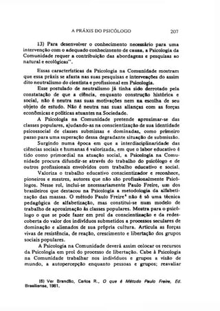 A PRÁXIS DO PSICÓLOGO 207
13) Para desenvolver o conhecimento necessário para uma
intervenção com o adequado conhecimento de causa, a Psicologia da
Comunidade requer a contribuição das abordagens e pesquisas ao
natural e ecológicas".
Essas características da Psicologia na Comunidade mostram
que essa pr&xis se afasta nas suas pesquisas e intervenções do assim
dito neutralismo do cientista e profissional em Psioologia.
Esse postulado de neutralismo já tinha sido derrotado pela
constatação de que a ciência, enquanto construção histórica e
social, não é neutra nas suas motivações nem na escolha de seu
objeto de estudo. Não é neutra nas suas alianças com as forças
econômicas e políticas atuantes na Sociedade.
A Psicologia na Comunidade pretende aproximar-se das
classes populares, ajudando-as na conscientização de sua identidade
psicossocial de classes submissas e dominadas, como primeiro
passo para uma superação dessa degradante situação de submissão.
Surgindo numa época em que a interdisciplinaridade das
ciências sociais e humanas é valorizada, em que o labor educativo é
tido como primordial na atuação social, a Psicologia na Comu­
nidade procura difundir-se através do trabalho do psicólogo e de
outros profissionais envolvidos com trabalho educativo e social.
Valoriza o trabalho educativo conscientizador e reconhece,
pioneiros e mestres, autores que não são profissionalmente Psicó­
logos. Nesse rol, inclui-se necessariamente Paulo Freire, um dos
brasileiros que destacou na Psicologia a metodologia da alfabeti­
zação das massas. O método Paulo Freire6 não é só uma técnica
pedagógica de alfabetização, mas constitui-se num modelo de
trabalho de aproximação às classes populares. Mostra para o psicó­
logo o que se pode fazer em prol da conscientização e da redes-
coberta do valor dos indivíduos submetidos a prooessos seculares de
dominação e alienados de sua própria cultura. Articula as forças
vivas de resistência, de reação, crescimento e libertação dos grupos
sociais populares.
A Psicologia na Comunidade deverá assim colocar os recursos
da Psicologia em prol do processo de libertação. Cabe à Psicologia
na Comunidade trabalhar nos indivíduos e grupos a visão de
mundo, a autopercepção enquanto pessoas e grupos; reavaliar
(6) Ver Brandão, Carlos R., O que é Método Paulo Freire, Ed.
Brasiiiense, 1981.
 