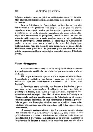 208 ALBERTO ABIB ANDERY
hábitos, atitudes, valores e práticas individuais e coletivas, familia­
res e grupais, no sentido de uma consciência mais plena de classes e
de destino.
Para a Psicologia na Comunidade, o impulso de sair dos
consultórios e das gerências das empresas e ir para os bairros
populares, e sua opção maior por indivíduos e grupos das classes
populares, ao invés da clientela tradicional da classe média alta,
significam redirecionar as pesquisas, descobrir novas técnicas de
atuação e até reescrever, a partir do observado e vivido, muitas das
teorias psicológicas. Nesse sentido, a Psicologia na Comunidade
pode vir a ser uma nova maneira de fazer Psicologia que,
dialeticamente, nega seu passado para reconstruir-se, aproveitando
elementos desse passado e do presente para constituir-se numa
práxis e numa nova ciência psicológica, verdadeiramente, Psicologia
Social.
Visões divergentes
Essa visão social e dialética da Psicologia na Comunidade não
é unanimemente partilhada por todos os que atualmente a ela se
dedicam.
Há os que visualizam apenas uma atuação, na comunidade,
benevolente e caritativa, nas horas vagas, em prol das classes
desvalidas, que são consideradas e chamadas de “classes mais
baixas".
A Psicologia seria aplicada, nos bairros e instâncias popula­
res, com maior intensidade e freqüência do que, até hoje, os
psicólogos o fazem, xnas, numa prática assumida, explicitamente,
como remediativa e superficial. Não há nessa visão de Psicologia na
Comunidade nenhum questionamento da Psicologia em si mesma,
de suas alianças históricas, de seus constructos e teorias já prontos.
Não se pensa em inovações técnicas nem se admitem novas visões
teóricas. Muito menos reavaliam-se alianças já feitas com as classes
dominantes.
O exemplo acabado dessa visão é a tentativa de reprodução
das clinicas psicológicas nos bairros populares, sem alterações dos
procedimentos e rotinas consolidadas nas clinicas tradicionais de
atendimento à burguesia. Simplificam-se os móveis, elaboram-se
orçamentos de despesa e receita mais modestos mas nada se altera
 
