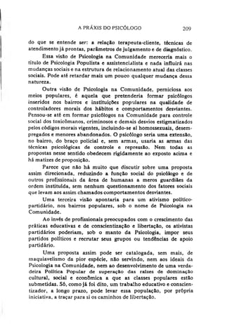A PRÁXIS DO PSICÓLOGO 209
do que se entende ser: a relação terapeuta-cliente, técnicas de
atendimento já prontas, parâmetros de julgamento e de diagnóstico.
Essa visão de Psicologia na Comunidade mereceria mais o
título de Psicologia Populista e assistencialista e nada influirá nas
mudanças sociais e na estrutura de relacionamento atual das classes
sociais. Pode até retardar mais um pouco qualquer mudança dessa
natureza.
Outra visão de Psicologia na Comunidade, perniciosa aos
meios populares, é aquela que pretenderia formar psicólogos
inseridos nos bairros e instituições populares na qualidade de
controladores morais dos hábitos e comportamentos desviantes.
Pensou-se até em formar psicólogos na Comunidade para controle
social dos toxicômanos, criminosos e demais desvios estigmatizados
pelos códigos morais vigentes, incluindo-se aí homossexuais, desem­
pregados e menores abandonados. O psicólogo seria uma extensão,
no bairro, do braço policial e, sem armas, usaria as armas das
técnicas psicológicas de controle e repressão. Nem todas as
propostas nesse sentido obedecem rigidamente ao exposto acima e
há matizes de proposição.
Parece que não há muito que discutir sobre uma proposta
assim direcionada, reduzindo a função social do psicólogo e de
outros profissionais da área de humanas a meros guardiães da
ordem instituída, sem nenhum questionamento dos fatores sociais
que levam aos assim chamados comportamentos desviantes.
Uma terceira visão apontaria para um ativismo político-
partidário, nos bairros populares, sob o nome de Psicologia na
Comunidade.
Ao invés de profissionais preocupados com o crescimento das
práticas educativas e de conscientização e libertação, os ativistas
partidários poderíam, sob o manto da Psicologia, impor seus
partidos políticos e recrutar seus grupos ou tendências de apoio
partidário.
Uma proposta assim pode ser catalogada, sem mais, de
rnaquiavelismo da pior espécie, não servindo, nem aos ideais da
Psicologia na Comunidade, nem ao desenvolvimento de uma verda­
deira Política Popular de superação das raizes de dominação
cultural, social e econômica a que as classes populares estão
submetidas. Só, comojá foi dito, um trabalho educativo e conscien-
tizador, a longo prazo, pode levar essa população, por própria
iniciativa, a traçar para si os caminhos de libertação.
 