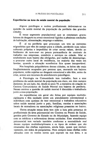 A PRAXIS DO PSICÓLOGO 211
Experiências na área da saúde mental da popolapki
Alguns psicólogos e outros profissionais detiveram-se na
questão da saúde mental da população da periferia das grandes
cidades.
£ nesse segmento populacional que se constatam graves
fatores de desgaste ou stress emocional ligados a péssimas condições
de habitação, alimentação, emprego e salários.
£ aí na periferia que procuram um teto as correntes
migratórias que vêm do campo para a cidade, perdendo suas raízes
culturais próprias e impedidas de criar novas raízes, devido ao
fenômeno de tum-over ou pouca permanência de contrato de
trabalho nas empresas, comércio e serviços na cidade. Mal se
estabelecem num bairro são obrigadas, por razões de desemprego,
a procurar outro local de residência, na maioria das vezes em
favelas, quando a situação econômica fica quase insuportável.
Nos hospitais psiquiátricos dessas cidades, os leitos são mais
freqüentemente ocupados por pessoas que, morando em bairros
populares, estão sujeitas ao desgaste emocional e não têm, antes da
crise, acesso aos recursos do atendimento psicológico.
A Psicologia na Comunidade tem trabalho, face a esse
problema da saúde mental da população-em-risco, em dois campos
distintos: de um lado, há, desde os anos 70, a tentativa de criação de
Centros Comunitários de Saúde Mental nos bairros de periferia.
Nesses centros a questão de saúde mental é discutida e trabalhada
junto a essa população.
As experiências em geral são feitas por equipes roultidis-
ciplinares e têm oscilado entre um atendimento convencional a
indivíduos com queixas de teor emocional e trabalhos educativos
sobre saúde mental junto a pais, famílias, escolas e associações
locais de moradores ou associações religiosas presentes no bairro.
Outra atuação nessa área tem sido a luta pela presença de
profissionais da área psicossocial em Centros ou Postos de Saúde,
geridos pelo Governo do Estado ou do Município, fazendo equipe
com os médicos e enfermeiras dessas unidades. Esse atendimento
psicossocial tem variado também conforme a mentalidade real
dessas equipes multidisciplinares e os tipos de ordens que são
emanadas das chefias superiores, ainda hoje, quase que exclusi­
vamente, em mãos de psiquiatras. Nem sempre essas chefias estão
afinadas com os ventos novos que sopram na sua área, e as
 