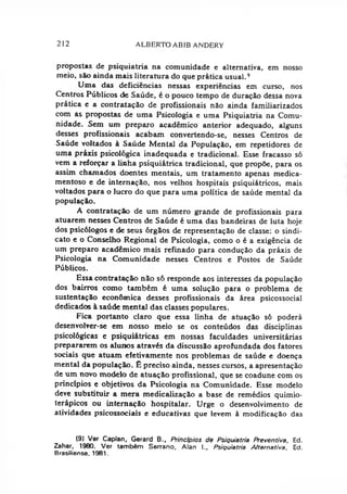 212 ALBERTO ABIB ANDERY
propostas de psiquiatria na comunidade e alternativa, em nosso
meio, são ainda mais literatura do que prática usual.9
Uma das deficiências nessas experiências em curso, nos
Centros Públicos de Saúde, é o pouco tempo de duração dessa nova
prática e a contratação de profissionais não ainda familiarizados
com as propostas de uma Psicologia e uma Psiquiatria na Comu­
nidade. Sem um preparo acadêmico anterior adequado, alguns
desses profissionais acabam convertendo-se, nesses Centros de
Saúde voltados à Saúde Mental da População, em repetidores de
uma práxis psicológica inadequada e tradicional. Esse fracasso só
vem a reforçar a linha psiquiátrica tradicional, que propõe, para os
assim chamados doentes mentais, um tratamento apenas medica­
mentoso e de internação, nos velhos hospitais psiquiátricos, mais
voltados para o lucro do que para uma política de saúde mental da
população.
A contratação de um número grande de profissionais para
atuarem nesses Centros de Saúde é uma das bandeiras de luta hoje
dos psicólogos e de seus órgãos de representação de classe: o sindi­
cato e o Conselho Regional de Psicologia, como o é a exigência de
um preparo acadêmico mais refinado para condução da práxis de
Psicologia na Comunidade nesses Centros e Postos de Saúde
Públicos.
Essa contratação não só responde aos interesses da população
dos bairros como também é uma solução para o problema de
sustentação econômica desses profissionais da área psicossocial
dedicados à saúde mental das classes populares.
Fica portanto claro que essa linha de atuação só poderá
desenvolver-se em nosso meio se os conteúdos das disciplinas
psicológicas e psiquiátricas em nossas faculdades universitárias
prepararem os alunos através da discussão aprofundada dos fatores
sociais que atuam efetivamente nos problemas de saúde e doença
mental da população. É preciso ainda, nesses cursos, a apresentação
de um novo modelo de atuação profissional, que se coadune com os
princípios e objetivos da Psicologia na Comunidade. Esse modelo
deve substituir a mera medicalização a base de remédios quimio-
terápicos ou internação hospitalar. Urge o desenvolvimento de
atividades psicossociais e educativas que levem à modificação das
(9) Ver Caplan, Gerard B., Princípios de Psiquiatria Preventiva, Ed.
Zahar, 1980. Ver também Serrano. Alan l„ Psiquiatria Alternativa, Ed.
Brasiliense. 1981.
 