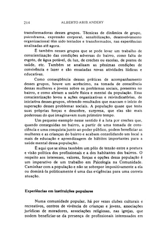 214 ALBERTO AB1B ANDERY
transformadoras desses grupos. Técnicas de dinâmica de grupo,
psicodrama, expressão corporal, sensibilização, desenvolvimento
organizacional têm sido testados e transformados, nas experiências
analisadas até agora.
Ê também nesses grupos que se pode levar um trabalho de
conscientização das condições adversas do bairro, como falta de
esgoto, de água potável, de luz, de creches ou escolas, de postos de
saúde, etc. Também se analisam as péssimas condições de
convivência e lazer e são ensaiadas novas atividades lúdicas e
educativas.
Como conseqüência dessas práticas de acompanhamento
desses grupos, houve um acréscimo, na tomada de consciência
dessas mulheres e jovens sobre os problemas sociais, presentes no
bairro, e como afetam a saúde física e mental da população. Essa
conscientização levou a ações organizativas e reivindicatórias, de
iniciativa desses grupos, obtendo resultados que marcam o início de
superação desses problemas sociais. A população quase que testa
suas próprias forças e descobre, surpresa, que elas são mais
poderosas do que imaginavam num primeiro tempo.
Um pequeno exemplo nesse sentido é a luta por creches que,
quando conseguidas no bairro, a partir de uma tomada de cons­
ciência e uma conquista junto ao poder público, podem beneficiar as
mulheres e as crianças do bairro e acabam consolidando um local a
mais de educação e aprendizagem de hábitos importantes para a
saúde mental dessa população.
É aqui que se situa também um pólo de tensão entre a postura
e visão política dos profissionais e a dos habitantes dos bairros. O
respeito aos interesses, valores, forças e opções dessa população é
um imperativo de um trabalho em Psicologia na Comunidade.
Caminhar com a população e não se sobrepor impositivamente a ela
ou dominá-la politicamente é uma das exigências para uma correta
atuação.
Experiências em instituições populares
Numa comunidade popular, há por vezes clubes culturais e
recreativos, centros de vivência de crianças e jovens, associações
jurídicas de moradores, associações religiosas, nas igrejas, que
podem beneficiar-se da presença de profissionais interessados em
 