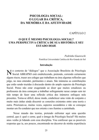 25
PSICOLOGIA SOCIAL:
O LUGAR DA CRÍTICA,
DA MEMÓRIA E DA AFETIVIDADE
CAPÍTULO 2
O QUE É MESMO PSICOLOGIA SOCIAL?
UMA PERSPECTIVA CRÍTICA DE SUA HISTÓRIA E SEU
ESTADO HOJE
Pedrinho Guareschi
Pontifícia Universidade Católica do Rio Grande do Sul
Introdução
o contexto de “diálogos” que a Associação Brasileira de Psicologia
Social ABRAPSO está estabelecendo, pretendo, correndo certamente
alguns riscos, trazer aos colegas que trabalham na área algumas reflexões que
julgo, no meu entender, pertinentes e atuais. São inúmeras as contribuições
que estão sendo trazidas à discussão dentro do amplo espectro da Psicologia
Social. Penso não estar exagerando ao dizer que muitos estudiosos ou
professores da área começam a trabalhar sofregamente nesse campo sem ter
tido tempo de fazer uma reflexão crítica dos inúmeros enfoques nela
presentes. Torna-se difícil, desse modo, estabelecer uma visão de conjunto e
muito mais árduo ainda discernir as conexões existentes entre uma teoria e
outra. Priorizam-se, muitas vezes, aspectos secundários e não se consegue
montar um fio condutor que nos oriente e nos ilumine a caminhada.
Nesse mundo das teorias, pretendo enfrentar aqui uma questão
central, que é: qual o cerne, qual o âmago da Psicologia Social? Há muitos
anos venho já lidando com essa disciplina. Vou confessar que as possíveis
respostas que ia, aos poucos, encontrando no decorrer de minha experiência
N
 