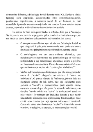 43
de maneira diferente, a Psicologia Social durante o séc. XX. Devido a ideias
teóricas e/ou empíricas, desenvolvidas pelo comportamentalismo,
positivismo, cognitivismo, a natureza social do ser humano foi mal
entendida, ignorada, ou mesmo rejeitada. As pessoas foram tratadas como
átomos, separados artificialmente de seus contextos sociais.
Na esteira de Farr, sem querer fechar a reflexão, diria que a Psicologia
Social, a meu ver, deveria se perguntar pelos possíveis reducionismos que, de
um modo ou outro, foram se colocando em seu caminho, tais como:
− O comportamentalismo, que só via, na Psicologia Social, o
que chega até à pele, não passando daí sem poder dar conta
do psíquico e principalmente do simbólico, sempre social;
− O sociologismo ou um estruturalismo sistêmico, que
materializava os fenômenos não permitindo que se visse sua
historicidade e sua relatividade, excluindo, assim, o próprio
ser humano de suas análises. Como dar conta do histórico, de
que os fenômenos sociais são “construções simbólicas”?
− Visões individualistas dos fenômenos, que não conseguem dar
conta do “social”, chegando ao máximo à “soma de
individuais”. O grande número de fenômenos, por um lado e a
existência apenas de um outro, não são suficientes para
garantir o “social”; a numerosidade pode quando muito
construir um social que não passa da soma de individuais; e o
simples fato de existir um “outro” de nada poderá servir se
esse “outro” for também um indivíduo isolado e não existir
uma relação intrínseca entre ambos; entre dois indivíduos pode
existir uma relação que seja apenas extrínseca e ocasional.
Como dar conta dos fenômenos “sociais” e imateriais, como
os mitos, as religiões, as crenças, as representações sociais?
 