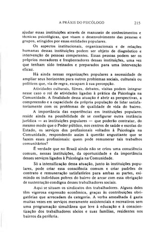 A PRÁXIS DO PSICÓLOGO 215
ajudar essas instituições através de manuseio de conhecimentos e
técnicas psicológicas, que visam o desenvolvimento das pessoas e
grupos, atingidos por essas entidades populares.
Os aspectos institucionais, organizacionais e de relações
humanas dessas instituições podem ser objeto de diagnóstico e
intervenção de pessoas competentes. Essas pessoas podem ser os
próprios moradores e freqüentadores dessas instituições, uma vez
que tenham sido treinados e preparados para uma intervenção
eficaz.
Há ainda nessas organizações populares a necessidade de
ampliar seus horizontes para outros problemas sociais, culturais ou
políticos que, via de regra, escapam à sua percepção.
Atividades culturais, filmes, debates, visitas podem integrar
nesse caso o rol de atividades ligadas à prática da Psicologia na
Comunidade. A finalidade dessa atuação é abrir as perspectivas, a
compreensão e a capacidade da própria população de lidar satisfa­
toriamente com os problemas de qualidade de vida do bairro.
A importância das experiências em instituições populares
reside ainda na possibilidade de se configurar outra instância
jurídica — as instituições populares — que poderão contratar, do
mesmo modo que o Poder público, nos centros de saúde e escolas do
Estado, os serviços dos profissionais voltados à Psicologia na
Comunidade, respondendo assim à questão angustiante que se
fazem esses profissionais: quem pode remunerar tais trabalhos
comunitários?
£ verdade que no Brasil ainda não se criou uma consciência
comum, nessas instituições, da oportunidade e da importância
desses serviços ligados à Psicologia na Comunidade.
Só a intensificação dessa atuação, junto às instituições popu­
lares, pode criar essa consciência comum c criar padrões de
contrato e remuneração satisfatórios para ambas as partes, exi­
mindo os indivíduos pobres do bairro de arcar com essa obrigação
de sustentação condigna desses trabalhadores sociais.
Aqui se situam os sindicatos dos trabalhadores. Alguns deles
têm vigorosa expressão econômica, graças às contribuições obri­
gatórias que arrecadam da categoria. A verba amealhada é gasta
muitas vezes em serviços meramente assistenciais e recreativos sem
uma programação simultânea que leve à educação e à conscien­
tização dos trabalhadores sócios e suas famílias, residentes nos
bairros da periferia.
 