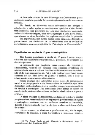 216 ALBERTO ABIB ANDERY
A luta pela criação de uma Psicologia na Comunidade passa
então por uma luta paralela de reconstrução contínua do movimento
sindical.
No Brasil, as distorções desse movimento são antigas e
estruturais, e cabe apoiar os movimentos operários e dos demaij
trabalhadores, que procuram dar aos seus sindicatos, reconquis­
tados através das eleições, uma nova legislação e uma nova prática
que alterem os vícios herdados dos regimes autoritários do passado.
Há experiências em outros países sobre programas formativos
patrocinados por sindicatos de trabalhadores que se coadunam
perfeitamente com os propósitos da Psicologia na Comunidade.10
Experiências nas escolas de 1? grau da rede pública
Nos bairros populares, a escola de 1? grau é quase sempre
uma das poucas instituições públicas, aí presentes, no cotidiano da
vida das pessoas.
A população que freqüenta essas escolas são crianças e
adolescentes, vivendo em famílias com enormes problemas de
sobrevivência, onde a cultura familiar tradicional entrou em crise e
não pôde mais reconstruir-se. Pai e mãe muitas vezes vivem quase
ausentes do lar, pelo dever de ganhar o salário, sem o qual as
crianças não podem sequer alimentar-se.
Essas crianças são submetidas pelos meios de comunicação
social e de propaganda a um bombardeio de anúncios que nelas
despertam sonhos inalcançáveis e também comportamentos reativos
de revolta e destruição. São ameaçadas pelo desejo de lucros do
comércio de tóxicos e das revistas de baixo nível cultural e porno­
gráficas.
A essas crianças e adolescentes, a educação familiar e escolar
propõe muitas vezes um futuro de aspirações profissionais ambíguas
e inatingíveis: sonha-se com as melhores carreiras da sociedade,
quando a dura realidade reserva, de fato, a elas, os últimos ofícios
da cidade.
Nessas escolas, os diretores e professores são, via de regra,
recrutados de maneira a mais burocrática e impessoal possível,
(10) Ver Freire, Paulo et alii. Vivendo e Aprendendo (cap. 2?,
especialmente), Ed. Brasiliense, 1980.
 