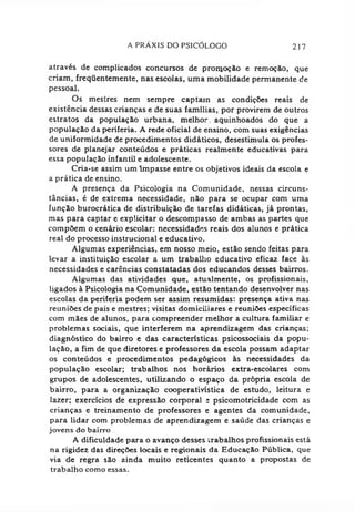 A PRAXIS DO PSICÓLOGO 217
através de complicados concursos de pronjoção e remoção, que
criam, freqüentemente, nas escolas, uma mobilidade permanente de
pessoal.
Os mestres nem sempre captam as condições reais de
existência dessas crianças e de suas famílias, por provirem de outros
estratos da população urbana, melhor, aquinhoados do que a
população da periferia. A rede oficial de ensino, com suas exigências
de uniformidade de procedimentos didáticos, desestimula os profes­
sores de planejar conteúdos e práticas realmente educativas para
essa população infantil e adolescente.
Cria-se assim um Impasse entre os objetivos ideais da escola e
a prática de ensino.
A presença da Psicologia na Comunidade, nessas circuns­
tâncias, é de extrema necessidade, não para se ocupar com uma
função burocrática de distribuição de tarefas didáticas, já prontas,
mas para captar c explicitar o descompasso de ambas as partes que
compõem o cenário escolar: necessidades reais dos alunos e prática
real do processo instrucional e educativo.
Algumas experiências, em nosso meio, estão sendo feitas para
levar a instituição escolar a um trabalho educativo eficaz face às
necessidades e carências constatadas dos educandos desses bairros.
Algumas das atividades que, atualmente, os profissionais,
ligados à Psicologia na Comunidade, estão tentando desenvolver nas
escolas da periferia podem ser assim resumidas: presença ativa nas
reuniões de pais e mestres; visitas domiciliares e reuniões específicas
com mães de alunos, para compreender melhor a cultura familiar e
problemas sociais, que interferem na aprendizagem das crianças;
diagnóstico do bairro e das características psicossociais da popu­
lação, a fim de que diretores e professores da escola possam adaptar
os conteúdos e procedimentos pedagógicos às necessidades da
população escolar: trabalhos nos horários extra-escolares com
grupos de adolescentes, utilizando o espaço da própria escola de
bairro, para a organização cooperativística de estudo, leitura e
lazer; exercícios de expressão corporal t psicomotricidade com as
crianças e treinamento de professores e agentes da comunidade,
para lidar com problemas de aprendizagem e saúde das crianças e
jovens do bairro
A dificuldade para o avanço desses trabalhos profissionais está
na rigidez das direções locais e regionais da Educação Pública, que
via de regra são ainda muito reticentes quanto a propostas de
trabalho como essas.
 