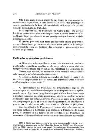 218 ALBERTO ABIB ANDERY
Não é por acaso que o número de psicólogos na rede escolar de
ensino é m uito pequeno, e infelizinente a m aioria dos psicólogos e
demais profissionais da área psicossocial não está preparada para os
desafios dessa linha de trabalho.
Mas experiências de Psicologia na Comunidade em Escolas
Públicas parecem ser das mais importantes a serem desenvolvidas,
no Brasil, hoje, para formar novas gerações menos doentias social e
psicologicamente.
£ preciso portanto que esses profissionais sejam preparados
nas suas faculdades para o exercício dessa nova práxis da Psicologia
comprometida com os destinos das crianças e adolescentes dos
bairros de periferia.
Publicações de pesquisas participantes
A última área de experiências a ser referida neste texto são as
publicações científicas resultantes de uma práxis e uma sistema­
tização teórica dessas experiências em Psicologia na Comunidade.
Parece que não há, no momento, uma resenha mais acurada
sobre o que já se publicou sobre o assunto.
O objetivo destes últimos parágrafos do texto é mais o de
enfatizar a importância dessas atividades científicas para o futuro
da Psicologia no nosso meio.11
O aprendizado da Psicologia na Universidade rege-se em
demasia por textos didáticos de origem ou de inspiração estrangeira.
Aquilo que é observado, pesquisado ou postulado sobre o homem ou
a mulher europeus ou norte-americanos, de classe média, torna-se
conclusão, sem contestação, sobre a Psicologia e serve de parâmetro
de comparação para se avaliar psicologicamente os indivíduos e
grupos sociais do nosso país, sem maiores reflexões ou pesquisas.
Nas faculdades de Psicologia é comum desconhecerem-se os
aspectos culturais e históricos que moldam a Psicologia do nosso
povo, e omitem-se na formação do estudante de Psicologia os
contextos sócio-econômicos e culturais que condicionam os compor-
(11) O texto que segue é parte de uma comunicação minha, prof.,
originalmente apresentada na 34? Reunião Anual da SBPC, em Campinas,
julho de 1982, dentro de tema mais geral: "trabalhos em Comunidade: Seu
Significado para a Produção de Novos Conhecimentos Científicos" (mimeo).
 