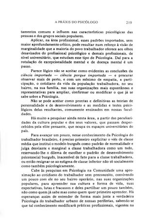 A PRÁXIS DO PSICÓLOGO 219
tamentos comuns e influem nas características psicológicas das
pessoas e dos grupos sociais populares.
Aplicar, na área profissional, esses padrões importados, sem
maior aprofundamento crítico, pode resultar num reforço à visão de
marginalidade que a maioria do povo trabalhador oferece aos olhos
desavisados do profissional psicológico e demais profissionais, de
nível universitário, que estudam esse tipo de Psicologia. Daí para a
rotulação de excepcionalidade mental e de doença mental é um
passo.
Parece lógico não se aceitar como evidentes as conclusões da
ciência importada — ciência porque importada — e procurar
observar mais de perto, e com um mínimo de empatia, a parti­
cipação, o cotidiano da vida da população trabalhadora, no seu
bairro, na sua família, nas suas organizações mais espontâneas e
representativas para ampliar, confirmar ou modificar o que já se
sabe sobre a Psicologia.
Não se pode aceitar como prontas e definitivas as teorias de
personalidade e de desenvolvimento e as medidas e testes psico­
lógicos delas resultantes, comumente ensinados em nossas facul­
dades.
Há muito a pesquisar ainda nesta área, a partir das peculiari­
dades da cultura popular e dos seus valores, que passam desper­
cebidos pela elite pensante, que ocupa os espaços universitários do
país.
Para avançar um pouco, nesse conhecimento da Psicologia do
trabalhador brasileiro, é preciso primeiro explicitar o viés de classe
média que institui o modelo burguês como padrão de normalidade e
julga desviante e marginal a classe trabalhadora como um todo,
reservando-lhe o dilema de escolher o padrão de desenvolvimento
psicossocial burguês, inacessível de fato para a classe trabalhadora,
ou então resignar-se ao estigma de classe inferior não só socialmente
como também psicologicamente.
Cabe às pesquisas em Psicologia na Comunidade uma apro­
ximação ao cotidiano do trabalhador sem preconceito, convivendo
um pouco com ele no seu bairro operário, nas suas organizações
populares, para apreender sua cultura e forma de vida, suas
expectativas, lutas e fracassos e deles partilhar um pouco também,
não como quem já sabe mas como quem quer primeiro aprender. Há
esperanças assim de entender de forma mais justa a verdadeira
Psicologia do trabalhador urbano de nossas periferias, sabendo-se
que tal conhecimento modificará práticas profissionais, vigentes na
 