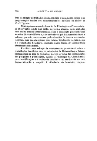 220 ALBERTO ABIB ANDERY
área da seleção de trabalho, de diagnóstico e tratamento clínico e na
programação escolar dos estabelecimentos públicos de ensino de
1? e 2.° graus.
Nestes poucos anos de duração da Psicologia na Comunidade,
as observações ainda não estão, de forma alguma, nem acabadas
nem muito menos sistematizadas. Mas a percepção preconceituosa
anterior já se modificou e já se reconhece que há potencialidades e
valores, que não constam nas padronizações de testes e nas teorias
vigentes, mas que dignificam esse lutador inteligente e criativo, que
é o trabalhador brasileiro, envolvido numa trama de sobrevivência
extremamente adversa.
Partilhar esse esforço de compreensão psicossocial sobre o
trabalhador brasileiro, com os estudantes da Universidade e futuros
profissionais na área de humanas, parece ser uma das contribuições
das pesquisas e publicações, ligadas à Psicologia na Comunidade,
para modificações na sociedade brasileira, no sentido de sua real
democratização e respeito à cidadania do brasileiro comum.
 