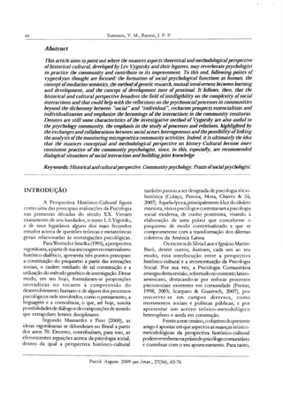 66 Ximenes, V. M., Barros, J. P. P.
Abstract
This article aims to point out where the nuances aspects theoretical and methodologicalperspective
o fhistorical-cultural, developed by Lev Vygotsky and their legatees, may reverberatepsychologist
in practice the com m unity and contribute to its improvement. To this end, follow ing points o f
vygotskyan thought are focused: the formation o f social psychological functions as human, the
concept o fmediation semiotics, the method o fgenetic research, mutualinvolvement between learning
and development, and the concept o f development zone o f proximal. It follows, then, that the
historical and cultural perspective broadens the field o fintelligibility on the com plexity o fsocial
interactions and that could help with the reflections on the psychosocialprocesses in communities
beyond the dichotomy between “social ” and “individual ”, rechacem prospects essencialistas and
individualizantes and emphasize the becomings o f the interactions in the community tessituras.
D enotes are still some characteristics o f the investigative method o f Vygotsky are also useful to
the psychology community, the emphasis in the study o fprocesses and relations, highlighted by
the exchanges and collaborations between social actors heterogeneous and thepossibility o flinking
the analysis o fthe monitoring microgenetica community activities. Indeed, it is ultim ately the idea
that the nuances conceptual and methodological perspective on history-Cultural become more
consistent practice o f die community psychologist, since, in this, especially, are recommended
dialogical situations ofsocial interaction and buildingjo in t knowledge.
K eyw ords: Historicalandculturalperspective. Communitypsychology. Praxis o fsocialpsychologist.
INTRODUÇÃO
A Perspectiva Histórico-Cultural figura
como uma das principais realizações da Psicologia
nas primeiras décadas do século XX. Vieram
exatamente de seu fundador, o russo L.S.Vigotski,
e de seus legatários alguns dos mais fecundos
estudos acerca de questões teóricas e metateóricas
gerais relacionadas às investigações psicológicas.
ParaWertsch e Smolka (1995),aperspectiva
vigotskiana,apartirde suaancoragemnomaterialismo
histórico-dialético, apresenta três pontos principais:
a constituição do psiquismo a partir das interações
sociais, o caráter mediado de tal constituição e a
utilização do métodogenético de investigação. Desse
modo, em seu bojo, formularam-se proposições
inovadoras no tocante à compreensão do
desenvolvimento humano e de alguns dos processos
psicológicos nele envolvidos, como o pensamento, a
linguagem e a consciência, o que, até hoje, suscita
possibilidadesde diálogoe decomposiçõesde sentido
que extrapolam limites disciplinares.
Segundo Mainardes e Pino (2000), as
ideias vigptskianas se difundiram no Brasil a partir
dos anos 70. Decerto, contribuíram, para isso, as
efervescentes arguições acerca da psicologia social,
dentro da qual a perspectiva histórico-cultural
também passou a ser designada de psicologia sócio-
histórica (Colaço, Pereira, Mota, Chaves & Sá,
2007). Aquela época,prindpalmente à luz do ideário
marxista, váriospsicólogos contestavama psicologia
social moderna, de cunho positivista, visando à
elaboração de uma práxis que concebesse o
psiquismo de modo contextualizado e que se
comprometesse com a transformação dos dilemas
coletivos da América Latina.
Os escritos de SílviaLane e Ignácio Martin-
Baró, dentre outros, ilustram, cada um ao seu
modo, essa interlocução entre a perspectiva
histórico-cultural e a reconceituaçâo da Psicologia
Social. Por sua vez, a Psicologia Comunitária
emergiu destarevisão, sobretudo no contexto latino-
americano, destacando-se por enfocar processos
psicossociais existentes em comunidade (Freitas,
1998, 2005; Scarparo & Guaresch, 2007), por
inscrever-se em campos diversos, como
movimentos sociais e políticas públicas, e por
apresentar um acervo teórico-metodológico
heterogêneo e ainda em construção.
Frenteaesse cenário,oobjetivodopresente
artigo é apontar em que aspectos as nuanças teórico-
metodológicas da perspectiva histórico-cultural
podem reverberarnapráxisdopsicólogocomunitário
e contribuir com o seu aprimoramento. Para tanto,
Psicol. Argum. 2009 jan./mar., 27(56), 65-76
 