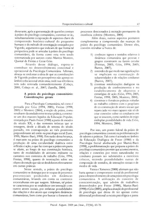 Perspectiva histónco-culrural 67
doravante, após a apresentação de questões centrais
à práxis do psicólogo comunitário, construir-se-ão,
simultaneamente à exposição de aspectos-chave da
compreensão histórico-cultural do psiquismo
humano e do método de investigação ensejados por
Vigotski, argumentos que indicam de que forma tal
perspectiva pode se articular à práxis do psicólogo
comunitário, da forma como esta vem sendo
sistematizada por autores como Maritza Montero,
Quintal de Freitas e Cezar Góis.
Através desse diálogo, espera-se
contribuir no desenvolvimento conceituai e
operacional da Psicologia Comunitária. Ademais,
alrneja-se endossar a ideia de que as contribuições
de Vigotski podem ser perceptíveis não apenas no
âmbito educacional stricto sensu, onde sua relevância
tem sido reiterada contundentemente (Colaço,
2001; Colaço et. al., 2007; Zanella, 2004).
A práxis do psicólogo comunitário:
Considerações gerais
Para a Psicologia Comunitána, tal como é
pensada por Góis (1994, 2005), Freitas (1998,
2005) e Montero (2004), a noção de práxis, como
resultante da unidade entre teoriae prática, constitui-
se um dos maiores legados da Educação Popular,
ensejada por Paulo Freire (1980) a partir de meados
do século XX, e das vertentes teóricas que se
insurgem, desde a década de setenta do século
passado, em contraposição ao viés positivista
preponderante até então na psicologia social (Lane,
1995; Martin-Baró, 1998). Em razão dessa herança,
é marcante na práxis do psicólogo comunitáno a
produção de uma circularidade dialética entre
reflexão e ação, o que faz com que a práxis em pauta
sc afaste, ao longo de sua constituição histórica,
tanto de modalidades de ativismo militante ou
caritativo nos contextos de trabalho (Góis, 1994;
Freitas, 1998), quanto de teorizações sobre seu
objeto de estudo que não se desdobrem eferivamente
em outras práticas.
Nesse sentido, a práxis do psicólogo
comunitário se distingue por se ocupar de processos
psicossociais produzidos em dinâmicas
comunitárias, levando em conta os contextos
socioculturais em que surgem. Ademais, tal práxis
se caracteriza por se estabelecer em interação com
outros atores sociais, por enfatizar possibilidades
das relações e dos atores que compõem dinâmicas
comunitárias, bem como por buscar o fomento de
processos direcionados à recriação permanente da
existência coletiva (Montero, 2004).
Além disso, outros aspectos permitem
complementar a compreensão das nuanças da
práxis do psicólogo comunitário. Dentre eles,
convém ressaltar a busca de:
1) conhecer signos e sentidos relativos à
dinâmica comunitária que pessoas e
grupos constroem ou fazem circular
(Freitas, 2005; Góis, 1994, 2005;
Barros, 2007);
2) entender de que modo tais significações
se implicam na constituição de
subjetividades e de relações cotidianas
(Barros, 2007);
3) construir interlocuções dialógicas na
produção de conhecimentos e no
estabelecim ento de objetivos e
estratégias de ação (Góis, 1994, 2005;
Freitas, 1998, 2005; Montero, 2004);
4) constituir e fortalecer práticas voltadas
ao trabalho coletivo com o propósito
de co-construção de atores sociais que
sejam cada vez mais capazes não só de
criar conexões sobre os cotidianos em
que se inserem, como também de erigir
múltiplas possibilidades de vida (Góis,
1994; Montero, 2004).
Por isso, um ponto fulcral da práxis de
psicologia comunitária consiste na problematização
de saberes e práticas. Tal como é acenada no âmbito
da Educação Dialógica de Freire (1980) e da
Psicologia Social alinhavada por Martin-Baró
(1998), a problematização que perpassa a práxis do
psicólogocomunitário permite que acontecimentos,
relações e conexões por vezes naturalizadas no
cotidiano possam ser submetidos a exercícios
críticos, tecendo possibilidades outras de
composição de sentidos, de interações sociais e de
modos de vida.
Vieira e Ximenes (2008) afirmam que não
basta apenas o compromisso social do profissional
para odesenvolvimento de umapráxis empsicologia
comunitária. A utilização do conceito de
conscientização, que advém de trabalhos
desenvolvidos por Freire (1980), Martin-Baró
(1998) eGóis (2005),ampliaaatuaçãodoprofissional
de psicologia que deixa de ter apenas como
diferencial profissional a escuta psicológica e passa
Psicol. Argum. 2009 jan./mar., 27(56), 65-76
 