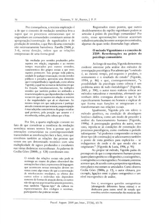 70 Ximenes, V. M., Barros, J. P. P.
Por consequência, a terceira implicação é
a de que o conceito de mediação semiótica leva a
supor que os processos interacionais que se
engendram em comunidades constituem arenas de
apropriação/construção de significados e de
produção de sentidos, o que lhes dá uma conotação
não necessariamente harmônica. Zanella (2004, p.
3-4), nessa direção, infere que as relações
interpessoais de uma forma geral:
Sãc mediadas por sentidos produzidos pelos
sujeitos em relação, onginados e ao mesmo
tempo marcados por outros sentidos,
caractensticos dos grupos sodais a que esses
sujeitos pertencem. Isso porque toda palavra,
unidade de qualquerenunciação, veicula sentidos
públicos e privados; apresenta uma dimensão
que é compartilhada (o significado, como afirma
Vigptsld), a qual traz asmarcas dahistóna em que
foi forjada. Simultaneamente, há múltiplos
sentidos que também podem ser atribuídos a
essamesmapalavra,quedependemdascondições
sociais em que os sujeitos em relação se inserem
e das singularidades que ali se objetivam. Ao
mesmo tempo em que cada pessoa é partícipe
ativado contexto emqueseinsere,suapartiapação
é marcadapelas características dogrupo social ao
qual pertence, pela posição que assume e é
reconhecida, enfim, pela cultura que a forja.
Por fim, a quarta implicação consiste no
fato de que considerar a existência da mediação
semiótica nesses termos leva a pensar que as
interações comunitárias na contemporaneidade
transcendem as interlocuções face a face, visto que
envolvem também as relações das pessoas que
vivem em um determinado território com uma
multiplicidade de signos produzidos e circulantes
nas várias dinâmicas sodoculturais. As palavras de
Cecília Góes (2000b, p. 128) corroboram isso:
O estudo das relações sociais não pode se
restringir ao exame do plano observável das
interações face a face;osprocessos delinguagem
que acontecem nessas interações devem ser
vistos como algo maior do que a conversação
de intedocutores imediatos; os efeitos dos
outros sobre o indivíduo não dependem
somente dc formas dc atuação direta; os outros
não são apenas aspessoas fisicamente presentes,
mas também “figuras-tipo” da cultura ou
representantes dos códigos e normas,
participantes das práticas sociais.
Registrados esses pontos, que outros
desdobramentos do espólio vigotskiano podem se
articular à práxis do psicólogo comunitário? Por
certo, essas aproximações teóricas acarretam
iniludíveisarticulações entreos respectivosmétodos,
algumas da quais serão dissertadas logo adiante.
O método Vigotskiano e o conceito de
ZDP: Reverberações na práxis do
psicólogo comunitário
Ao longo de suaobra,Vigotski demonstrou
evidente interesse pela análise dos métodos de
investigação psicológica. Por admitir que “o método
é, ao mesmo tempo, pré-requisito e produto, o
instrumento e o resultado do estudo” (Vigotski,
1994, p. 86) e que, consequentemente, “a
possibilidade da psicologia como ciência é um
problema antes de tudo metodológico” (Vigotski,
2001, p. 390); o autor russo realizou críticas aos
métodos naturalistas e mentalistas, afirmando que
nenhum deles conseguia abordar o que há de
especificamente humano no homem e explicar de
que forma suas funções se integravam e se
transformavam nas relações sociais.
Igualmente, Vigotski pôs em relevo o
método genético, na condição de abordagem
histórico-dialética, como um modo de proceder à
análise do funcionamento humano (Vigotski,
1999a). A preocupação genética do autor, neste
caso, reporta-se às condições de construção dos
processos psicológicos, como confirma o período
subsequente: “só podemos compreender os traços
desse tipo (de construção) se adicionarmos também
o ponto de vista genético para explicá-los - se
indagarmos de onde e de que modo eles se
originaram.” (Vigotski & Luria, 1996, p. 95)
Ao propor tal método, Vigotski partiu do
pressuposto de que o comportamento humano possui
quatroplanosgenéticos:o filogenético,osodogenético,
oontogenéticoeomicrogenético.Noentanto,interessa
acrescerque, de acordo com a perspectivavigotskiana,
estes planos encontram-se articulados. Como observa
Cecília Góes (2000a, p. 13), o autor efetuava, por
exemplo, ligações entre o plano ontogenético e um
nível microgenético de análise,
Isto é, investigava questões ontogenéticas
(abrangendo diferentes faixas etárias) e se
deslocava para outro nível de estudo que
envolvia sessões examinadas das minúcias das
Psicol. Argum. 2009 jan./mar., 27(56), 65-76
 