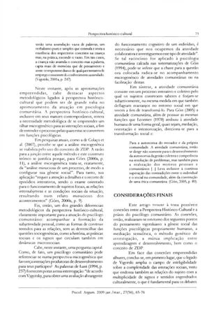 Perspectiva histónco-cultural 73
senão uma assimilação vazia de palavras, um
verbalismo puro e simples que estimula e imita a
existência dos respectivos conceitos na criança
mas, na prática, esconde o vazio. Em tais casos,
a criança não assimila o conceito mas a palavra,
capta mais de memória que de pensamento e
sente-seimpotente diantede qualquertentativade
empregoconscientedo conhecimento assimilado.
(Vigotski, 2001a, p. 247).
Neste instante, após as aproximações
empreendidas, cabe destacar aspectos
metodológicos ligados à perspectiva histónco-
cultural que podem ser de grande valia no
aprimoramento da atuação em psicologia
comunitária. A perspectiva histórico-cultural,
inclusive em seus matizes contemporâneos, reitera
a necessidade metodológica de se empreender um
olhar microgenético para as interações sociais, a fim
de entenderoprocesso pelas quais estas seconvertem
em funções psicológicas.
Em pesquisas atuais, como a de Colaço et
al. (2007), percebe-se que a análise microgenética
se viabiliza pelo uso do conceito de ZDP. A razão
para a junção entre aquele método e este construto
teórico se justifica porque, para Góes (2000a, p.
11), a análise microgenética trata-se, exatamente,
da “análise minuciosa de um processo, de modo a
configurar sua gênese social”. Para tanto, sua
aplicação “requer a atenção a detalhes e o recorte de
episódios interativos, sendo o exame orientado
para o funcionamento de sujeitos focais, as relações
intersubjetivas e as condições sociais da situação,
resultando num relato minucioso dos
acontecimentos” (Góes, 2000a, p. 9).
Eis, então, um dos grandes diferenciais
metodológicos da perspectiva histónco-cultural,
claramente importante para a atuação do psicólogo
comunitário: acompanhar a formação da
subjetividade pessoal, como as formas de construir
sentidos para as relações, sem as desvencilhar das
questões sociogenéticas, como a história, as práticas
sociais e os signos que circulam também em
dinâmicas microssodais.
Cabe, neste instante, uma pergunta capital:
Como, de fato, um psicólogo comunitário pode
referenciar-se numa perspectiva microgenética que
favoreça interações produtoras de desenvolvimento
para seus partícipes? As palavras de Lunl (1994, p.
237) fornecem pistas a essa interrogação: “de acordo
com Vygotsky, para obter uma avaliação abrangente
do funcionamento cognitivo de um indivíduo, é
necessário que nos ocupemos da atividade
colaborativa e investiguemosesse tipo de atividade”.
Se tal raciocínio for aplicado à psicologia
comunitána calcada nas sistematizações de Góis
(1994), pode-se inferir que a chave para a questão
ora colocada radica-se no acompanhamento
microgenético de atividades comunitárias ou na
facilitaçâo destas.
Em síntese, a atividade comunitária
consiste em um processo interativo e coletivo pelo
qual os sujeitos constroem saberes e forjam-se
subjetivamente, na mesma medida em que também
deflagram rearranjos no entorno social em que
vivem a fim de transformá-lo. Para Góis (2005) a
atividade comunitána, além de possuir as mesmas
funções que Leontiev (1978) atribuiu à atividade
humana de uma forma geral, quais sejam, mediação,
orientação e interiorização, direciona-se para a
transformação social e:
Para a autonomia do morador e da própna
comunidade. A atividade comunitária, então
se dinge não somente para o desenvolvimento
da autonomia dagestão coletiva e competência
na resolução de problemas, mas também para
a realização dos m otivos pessoais e
comumtános [...] Leva inclusive à contínua
superação das contradições entre o individual
e o social na comunidade, além da construção
de uma ética comunitária. (Góis, 2005, p. 89).
CONSIDERAÇÕES FINAIS
Este artigo trouxe à tona possíveis
conexões entre a Perspectiva Histórico-Cultural e a
práxis do psicólogo comunitário. As conexões,
então, realizaram-se em tomo dos seguintes pontos
do pensamento vigotskiano: a gênese social das
funções psicológicas propriamente humanas, a
mediação semiótica, o método genético de
investigação, a mútua implicação entre
aprendizagem e desenvolvimento, bem como o
conceito de ZDP.
Em face das conexões empreendidas
alhures, conclui-se, em pnmeiro lugar, que o legado
de Vigotski amplia o campo de inteligibilidade
sobre a complexidade das interações sociais, visto
que endossa também as relações do sujeito com a
multiplicidade de signos e sentidos engendrados
culturalmente, o que é fundamental para os debates
Psicol. Argum. 2009 jan./mar., 27(56), 65-76
 