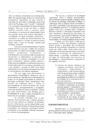 74 Ximenes, V. M., Barros, J. P. P.
sobre as relações comunitárias na contemporanei
dade. Em segundo lugar, destaca-se o potencial do
pensamento vigotskiano no que concerne à
superação de dicotomias cristalizadas, ainda hoje,
não só na Psicologia, como “social” e “individual”,
e de concepções naturalizadas do desenvolvimento
humano, visto que se pôs em relevo a relação
dialética existente entre o contexto sócio-
comunitário e a construção de subjetividades. Deste
eixo provêm outros dois pontos importantes: a
centralidade da díade atividade comunitária -
consciência na análise do desenvolvimento dos
atores comunitários e a ênfase na potência cnativa
destes, dado o lugar de destaque ocupado pela
mediação semiótica.
Issoposto,as ideiasalinhavadasporVigotski
podem favorecer com que a análise dos processos
psicossociais, no âmbito da psicologia comunitária,
rechace perspectivas essencialistas e
mdividualizantes, sem,todavia,incidiremperspectivas
mecanicistas ou ambientalistas na explicação das
relações entre os contextos comunitános e os seus
atores constituintes. Ademais, podem endossar a
ênfase nas potencialidadese nos devires dos processos
interadonais existentes na tessitura comunitána, para
o que contnbui o conceito de ZDP como espaço
relacional de trocae decriação, intimamente associado
ao viés prospectivo do método vigotskiano.
No que tange mais precisamente às
aproximações metodológicas, denotou-se que os
pontos trazidosporVigotski sobre ométodogenético
podem ser de grande proficuidade ao método em
psicologia comunitária. Duas características deste
método são emblemas disso: a ênfase na
processualidade do desenvolvimento dos atores
comunitános e, consequentemente, o acompanha­
mento das atividades de natureza mediada e coletiva
que estes desenvolvem, com destaque para a
possibilidade de se aliar a análise microgenética ao
transcorrer de atividades comunitárias.
As conexões realizadas entre os dois
métodos fazem presumir que o método genético,
uma vez que enfatiza as condições de produção,
seja do conhecimento, seja da subjetividade, pode
dar fundamentação àênfase do método dapsicologa
comunitária nas interações psicólogo-contexto
comunitário e nas atividades coletivas consoantes
ao contexto dos participantes.
Por sua vez, os alicerces da investigação
vigotskiana sobre a relação aprendizagem-
desenvolvimento podem respaldar o categórico realce
do método de psicologia comunitária ao diálogo e à
colaboração entre os próprios atores comunitános e
entre estes e o psicólogo, o que oportunizaum campo
de possibilidades maior de co-construção de saberes e
práticas. Com isso, a conexão entre a Perspectiva
Histórico-Cultural e a Psicologia Comunitária toma
mais consistentes os discursos que esta emana, nos
quais, mormente, é preconizada a edificação conjunta
de conhecimento, de práxis transformadoras e de
subjetividades, comvistas à ampliação de laços sociais.
Cumpre, por fim, trazer à baila que as
aproximações teórico-metodológicas realizadas
podem auxiliar a elucidação das contribuições
efetivas de um psicólogo comunitário no contexto
aonde este venha a atuar. Assim sendo, uma vez
enfatizados os processos interadonais e o seu caráter
mediador na construção de conhecimento e
subjetividades, o psicólogo comunitáno assume
um lugar de interlocução em processos de
aprendizagem e desenvolvimento, inspirando-se
nas seguintes diretnzes:
1) fomento de relações dialógcas que
integrem vinculação sócio-afetiva,
construções compartilhadas de
conhecimento e ação transformadora,
a fim de que pessoas e grupos ampliem
suas possibilidades de criação/
apropriaçãode sentidose sereconheçam
na condição de co-construtores de si e
dos seus contextos;
2) facilitação de processos de identificação,
construção e atualização de potenciais
pessoais, grupais e comunitários, a fim
de fortalecer atividades e positividades
já existentes no contexto e, ou constituir
novas atividades e positividades;
3) colaboração, a um só tempo, na
constituição de um campo de práxis
comum e na produçâo de diversidades.
AGRADECIMENTOS
Agradecemos à Coordenação de
Aperfeiçoamento de Pessoal de Nível Supenorpelo
apoio à elaboração deste trabalho.
Psicol. Argum. 2009 jan./mar., 27(56), 65-76
 