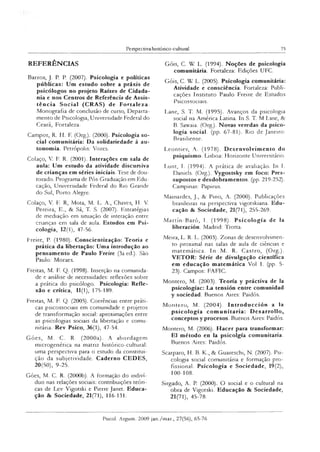 Perspectiva histórico-cultural 75
REFERÊNCIAS
Barros, J. P. P. (2007). Psicologia e políticas
públicas: Um estudo sobre a práxis de
psicólogos no projeto Raízes de Cidada­
nia e nos Centros de Referência de Assis­
tência Social (CRAS) de Fortaleza.
Monografia de conclusão de curso, Departa­
mento de Psicologia, Universidade Federal do
Ceará, Fortaleza.
Campos, R. H. F. (Org). (2000). Psicologia so­
cial comunitária: Da solidariedade à au­
tonomia. Petrópolis: Vozes.
Colaço, V. F. R. (2001). Interações em sala de
aula: Um estudo da atividade discursiva
de crianças em séries iniciais. Tese de dou­
torado. Programa de Pós-Graduação em Edu­
cação, Universidade Federal do Rio Grande
do Sul, Porto Alegre.
Colaço, V. F. R, Mota, M. L. A., Chaves, H. V.
Pereira, E., & Sá, T. S. (2007). Estratégias
de mediação em situação de interação entre
crianças em sala de aula. Estudos em Psi­
cologia, 12(1), 47-56.
Freire, P. (1980). Conscientização: Teoria e
prática da libertação: Uma introdução ao
pensamento de Paulo Freire (3a ed.). São
Paulo: Moraes.
Freitas, M. F. Q. (1998). Inserção na comunida­
de e análise de necessidades: reflexões sobre
a prática do psicólogo. Psicologia: Refle­
xão e crítica, 11(1), 175-189.
Freitas, M. F. Q. (2005). Coerências entre práti­
cas psicossociais em comunidade e projetos
de transformação social: aproximações entre
as psicologias sociais da libertação e comu­
nitária. Rev Psico, 36(1), 47-54.
G óes, M. C. R. (2000a). A abordagem
microgenética na matriz histórico-cultural:
uma perspectiva para o estudo da constitui­
ção da subjetividade. Caderno CEDES,
20(50), 9-25.
Góes, M. C. R. (2000b). A formação do indiví­
duo nas relações sociais: contribuições teóri­
cas de Lev Vigotski e Pierre Janet. Educa­
ção & Sociedade, 21(71), 116-131.
Góis, C. W L. (1994). Noções de psicologia
comunitária. Fortaleza: Edições UFC.
Góis, C. W L. (2005). Psicologia comunitária:
Atividade e consciência. Fortaleza: Publi­
cações Instituto Paulo Freire de Estudos
Psicossociais.
Lane, S. T. M. (1995). Avanços da psicologia
social na América Latina. In S. T. M Lane, &
B. Sawaia. (Org). Novas veredas da psico­
logia social, (pp. 67-81). Rio de Janeiro:
Brasiliense.
Leontiev, A. (1978). Desenvolvimento do
psiquismo. Lisboa: Horizonte Universitário.
Lunt, I. (1994). A prática de avaliação. In I.
Daniels. (Org). Vygostsky em foco: Pres­
supostos e desdobramentos, (pp. 219-252).
Campinas: Papirus.
Mainardes, J., & Pino, A. (2000). Publicações
brasileiras na perspectiva vigotskiana. Edu­
cação & Sociedade, 21(71), 255-269.
M artín-Baró, I. (1998). Psicologia de Ia
liberación. Madrid: Trotta.
Meira, L. R. L. (2003). Zonas de desenvolvimen­
to proximal nas salas de aula de ciências e
m atem ática. In M. R. Castro, (Org.).
VETOR: Série de divulgação científica
em educação matemática Vol 1. (pp. 5-
23). Campos: FAFIC.
Montero, M. (2003). Teoria y práctiva de la
psicologíac: La tensión entre comunidad
y sociedad. Buenos Aires: Paidós.
M ontero, M. (2004). Introducción a la
psicologia com unitária: D csarrollo,
conceptos y procesos. Buenos Aires: Paidós.
Montero, M. (2006). Hacer para transformar:
El método en la psicolgía comunitária.
Buenos Aires: Paidós.
Scarparo, H. B. K., & Guareschi, N. (2007). Psi­
cologia social comunitária e formação pro­
fissional. Psicologia e Sociedade, 19(2),
100-108.
Sirgado, A. P. (2000). O social e o cultural na
obra de Vigotski. Educação & Sociedade,
21(71), 45-78.
Psicol. Argum. 2009 jan./mar., 27(56), 65-76
 