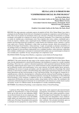 Bock, A.M.B.; Ferreira, M.R.; Gonçalves, M.G.M.; Furtado, O. “Sílvia Lane e o Projeto do ‘Compromisso Social da Psicologia’”
46
SÍLVIA LANE E O PROJETO DO
“COMPROMISSO SOCIAL DA PSICOLOGIA”
Ana Mercês Bahia Bock
Pontifícia Universidade Católica de São Paulo, São Paulo, Brasil
Marcos Ribeiro Ferreira
Universidade Federal de Santa Catarina, Florianópolis, Brasil
Maria da Graça M. Gonçalves
Odair Furtado
Pontifícia Universidade Católica de São Paulo, São Paulo, Brasil
RESUMO: Este artigo apresenta os principais aspectos da trajetória da Profa. Sílvia Tatiana Maurer Lane, desde a
construção de uma Psicologia Social crítica até a formulação de um projeto de compromisso social da Psicologia. A
Profa. Sílvia Lane foi pioneira nas formulações teóricas que colocaram a Psicologia Social brasileira em questão,
ressaltando a necessidade de se explicitar seu vínculo com interesses dominantes e de se redirecionar sua produção
no sentido de contribuir para a transformação social. Nessa trajetória aliou teoria e prática, contribuindo para a
revisão de conceitos e métodos e para a organização da área. Trabalhou incansavelmente e em várias frentes para
produzir uma Psicologia Social que reconhecesse o caráter histórico dos fenômenos sociais e humanos e a pessoa
como sujeito ativo e histórico. Inicialmente o artigo relata sua presença marcante, dentro dessa perspectiva, na
história da Psicologia Social brasileira e latino-americana. A seguir, são apontadas as principais características de
sua produção teórica na elaboração de uma Psicologia Social sócio-histórica. Por fim, discute-se seu importante
papel na afirmação de uma psicologia comprometida com as realidades brasileira e latino-americana; conhecedora
dessa realidade, contribuiu para a construção de instrumental teórico-prático para sua transformação na direção de
uma sociedade justa e igualitária. Ou seja, uma psicologia com compromisso social.
PALAVRAS-CHAVE: Psicologia Sócio-Histórica; compromisso social; história da Psicologia Social.
SÍLVIA LANE AND THE PROJECT FOR A SOCIALLY COMMITTED PSYCHOLOGY
ABSTRACT: This article presents the main aspects of the academic trajectory of Professor Sílvia Tatiana Maurer
Lane, from the initial proposal of a critical Social Psychology to the formulation of a project for a socially committed
Psychology. Sílvia Lane was a pioneer in theoretical propositions which questioned mainstream Brazilian Social
Psychology, emphasizing the need to expose its ties with the dominant economic and political interests and redirect-
ing its production towards social transformation. In her career trajectory she brought together theory and praxis,
contributing to the revision of concepts and methods, and to the organization of this area of knowledge. She worked
tirelessly in various fronts to produce a Social Psychology that could recognize the historical character of social and
human phenomena and that conceived people as active and historical beings. The text begins by situating her re-
markable presence, within this critical perspective, in Brazilian and LatinAmerican Social Psychology. In sequence,
it presents the main characteristics of her theoretical production concerning the development of a Socio-Historical
Social Psychology. At the conclusion, it emphasizes her role in consolidating a Psychology that is intrinsically
compromised with Brazilian and Latin-American realities; being familiar with this reality, she contributed to the
construction of theoretical-practical instruments for its transformation in the direction of a society based on justice
and equality. To put is in a different manner, the development of a socially committed Psychology.
KEYWORDS: Socio-Historical Psychology; social compromise; history of Social Psychology.
A professora Sílvia Tatiana Maurer Lane tem uma
trajetória de vida profissional, no campo da Psicologia
Social, que faz dela uma das mais importantes influên-
cias no desenvolvimento de um novo projeto para a Psi-
cologia: o projeto do compromisso social. Seu trabalho,
sempre aliado ao de outras pessoas, produziu novos ca-
minhos para a Psicologia. Sua produção teórica permitiu
a construção de novas perspectivas no campo da Psico-
logia Social, sendo responsável pelo desenvolvimento
da perspectiva sócio-histórica na Psicologia Social no
Brasil. Suas idéias sobre a prática permitiram a constru-
ção da Psicologia Social Comunitária. Seu empenho na
América Latina criou intercâmbios e trocas, fortalecen-
do o diálogo no campo da Psicologia entre profissionais
deste continente. Seus princípios permitiram apoio na
construção de um novo projeto de Psicologia.
 