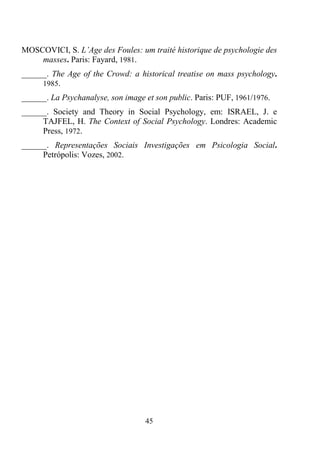 45
MOSCOVICI, S. L’Age des Foules: um traité historique de psychologie des
masses. Paris: Fayard, 1981.
______. The Age of the Crowd: a historical treatise on mass psychology.
1985.
______. La Psychanalyse, son image et son public. Paris: PUF, 1961/1976.
______. Society and Theory in Social Psychology, em: ISRAEL, J. e
TAJFEL, H. The Context of Social Psychology. Londres: Academic
Press, 1972.
______. Representações Sociais Investigações em Psicologia Social.
Petrópolis: Vozes, 2002.
 