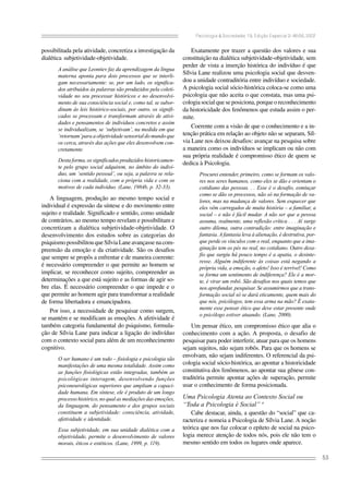 Psicologia & Sociedade; 19, Edição Especial 2: 46-56, 2007
53
possibilitada pela atividade, concretiza a investigação da
dialética subjetividade-objetividade.
A análise que Leontiev faz da aprendizagem da língua
materna aponta para dois processos que se interli-
gam necessariamente: se, por um lado, os significa-
dos atribuídos às palavras são produzidos pela coleti-
vidade no seu processar históricos e no desenvolvi-
mento de sua consciência social e, como tal, se subor-
dinam às leis histórico-sociais, por outro, os signifi-
cados se processam e transformam através de ativi-
dades e pensamentos de indivíduos concretos e assim
se individualizam, se ‘subjetivam’, na medida em que
‘retornam’para a objetividade sensorial do mundo que
os cerca, através das ações que eles desenvolvem con-
cretamente.
Desta forma, os significados produzidos historicamen-
te pelo grupo social adquirem, no âmbito do indiví-
duo, um ‘sentido pessoal’, ou seja, a palavra se rela-
ciona com a realidade, com a própria vida e com os
motivos de cada indivíduo. (Lane, 1984b, p. 32-33).
A linguagem, produção ao mesmo tempo social e
individual é expressão da síntese e do movimento entre
sujeito e realidade. Significado e sentido, como unidade
de contrários, ao mesmo tempo revelam e possibilitam e
concretizam a dialética subjetividade-objetividade. O
desenvolvimento dos estudos sobre as categorias do
psiquismopossibilitouqueSílviaLaneavançassenacom-
preensão da emoção e da criatividade. São os desafios
que sempre se propôs a enfrentar e de maneira coerente:
é necessário compreender o que permite ao homem se
implicar, se reconhecer como sujeito, compreender as
determinações a que está sujeito e as formas de agir so-
bre elas. É necessário compreender o que impede e o
que permite ao homem agir para transformar a realidade
de forma libertadora e emancipadora.
Por isso, a necessidade de pesquisar como surgem,
se mantém e se modificam as emoções. A afetividade é
também categoria fundamental do psiquismo, formula-
ção de Sílvia Lane para indicar a ligação do indivíduo
com o contexto social para além de um reconhecimento
cognitivo.
O ser humano é um todo – fisiologia e psicologia são
manifestações de uma mesma totalidade. Assim como
as funções fisiológicas estão integradas, também as
psicológicas interagem, desenvolvendo funções
psiconeurológicas superiores que ampliam a capaci-
dade humana. Em síntese, ele é produto de um longo
processo histórico, no qual as mediações das emoções,
da linguagem, do pensamento e dos grupos sociais
constituem a subjetividade: consciência, atividade,
afetividade e identidade.
Essa subjetividade, em sua unidade dialética com a
objetividade, permite o desenvolvimento de valores
morais, éticos e estéticos. (Lane, 1999, p. 119).
Exatamente por trazer a questão dos valores e sua
constituição na dialética subjetividade-objetividade, sem
perder de vista a inserção histórica do indivíduo é que
Sílvia Lane realizou uma psicologia social que desven-
dou a unidade contraditória entre indivíduo e sociedade.
A psicologia social sócio-histórica coloca-se como uma
psicologia que não aceita o que constata, mas uma psi-
cologia social que se posiciona, porque o reconhecimento
da historicidade dos fenômenos que estuda assim o per-
mite.
Coerente com a visão de que o conhecimento e a in-
tenção prática em relação ao objeto não se separam, Síl-
via Lane nos deixou desafios: avançar na pesquisa sobre
a maneira como os indivíduos se implicam ou não com
sua própria realidade é compromisso ético de quem se
dedica à Psicologia.
Procurei entender, primeiro, como se formam os valo-
res nos seres humanos, como eles se dão e orientam o
cotidiano das pessoas. . . Esse é o desafio, esmiuçar
como se dão os processos, não só na formação de va-
lores, mas na mudança de valores. Sem esquecer que
eles vêm carregados de muita história – a familiar, a
social – e não é fácil mudar. A não ser que a pessoa
assuma, realmente, uma reflexão crítica . . . Aí surge
outro dilema, outra contradição: entre imaginação e
fantasia. A fantasia leva à alienação, é destrutiva, por-
que perde os vínculos com o real, enquanto que a ima-
ginação tem os pés no real, no cotidiano. Outro desa-
fio que surgiu há pouco tempo é a apatia, o desinte-
resse. Alguém indiferente às coisas está negando a
própria vida, a emoção, o afeto! Isso é terrível! Como
se forma um sentimento de indiferença? Ele é a mor-
te, é virar um robô. São desafios nos quais temos que
nos aprofundar, pesquisar. Se assumirmos que a trans-
formação social só se dará eticamente, quem mais do
que nós, psicólogos, tem essa arma na mão? É exata-
mente esse pensar ético que deve estar presente onde
o psicólogo estiver atuando. (Lane, 2000).
Um pensar ético, um compromisso ético que alia o
conhecimento com a ação. A proposta, o desafio de
pesquisar para poder interferir, atuar para que os homens
sejam sujeitos, não sejam robôs. Para que os homens se
envolvam, não sejam indiferentes. O referencial da psi-
cologia social sócio-histórica, ao apontar a historicidade
constitutiva dos fenômenos, ao apontar sua gênese con-
traditória permite apontar ações de superação, permite
usar o conhecimento de forma posicionada.
Uma Psicologia Atenta ao Contexto Social ou
“Toda a Psicologia é Social” 4
Cabe destacar, ainda, a questão do “social” que ca-
racteriza e nomeia a Psicologia de Sílvia Lane. A noção
teórica que nos faz colocar o epíteto de social na psico-
logia merece atenção de todos nós, pois ele não tem o
mesmo sentido em todos os lugares onde aparece.
 