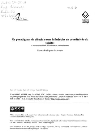 6)o i-á - W-0*-&
f/U â l ■' á J ^ U y y v jÇ jO
editora
unesp
Os paradigmas da ciência e suas influências na constituição do
sujeito:
a intersubjetividade na construção conhecimento
Renata Rodrigues de Araujo
SciELO Books / SciELO Livros / SciELO Libros
CAMARGO, MRRM., org., SANTOS, VCC, collab. Leitura e escrita como espaços autobiográficos
deformação [online], São Paulo: Editora UNESP; São Paulo: Cultura Acadêmica, 2010. 140 p. ISBN
978-85-7983-126-3. Available from SciELO Books <http.7/books.scielo.org>.
All the contents of this work, except where otherwise noted, is licensed under a Creative Commons Attribution-Non
Commercial-ShaieAUke 3.0 Uuported.
Todo o conteúdo deste trabalho, exceto quando houver ressalva, é publicado sob a licença Creative Commons Atribuição -
Uso Não Comercial - Partilha nos Mesmos Termos 3.0 Não adaptada.
Todo el contenido de esta obra, excepto donde se indique lo contrario, está bajo licencia de la licencia Creative Commons
Reconocimento-NoComercial-Compartirlgual 3.0 Unported.
 