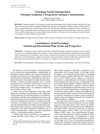 51
Psicologia: Teoria e Pesquisa
2010, Vol. 26 n. especial, pp. 51-64
A Psicologia Social Contemporânea:
Principais Tendências e Perspectivas Nacionais e Internacionais
Maria Cristina Ferreira1
Universidade Salgado de Oliveira
RESUMO - O presente trabalho faz um balanço do estado atual da Psicologia Social, no plano nacional e internacional. Para
tanto, faz uma revisão inicial das principais tendências que marcaram a evolução da Psicologia Social na América do Norte,
para, em seguida, apresentar as características atuais mais relevantes dessa disciplina na América do Norte, na Europa e na
América Latina. Em seguida, detém-se na análise da recente produção brasileira em Psicologia Social. À guisa de conclusão,
discute os desafios futuros que se colocam à produção nacional na área de Psicologia Social, especialmente no que diz respeito
a seu impacto no cenário acadêmico internacional.
Palavras-chave: Psicologia Social; Psicologia Social Psicológica; Psicologia Social Sociológica; Psicologia Social Crítica.
Contemporary Social Psychology:
National and International Main Trends and Perspectives
ABSTRACT – This paper revises the current state of the art of Social Psychology in Brazil and abroad. For such, it initially
reviews the main trends that influenced the evolution of North American Social Psychology, and presents the most relevant
current characteristics of the discipline in North America, Europe and Latin America. Then, an analysis of the recent Brazilian
publications in Social Psychology is offered. In conclusion, it discusses the future challenges of Brazilian scientific production
in the area of Social Psychology, especially with respect to its impact on the international academic scenario.
Keywords: Social Psychology; Psychological Social Psychology; Sociological Social Psychology; Critical Social Psychology.
1	 Endereço para correspondência: Rua Marquês de Valença, 80 Apto.
602. Rio de Janeiro, RJ. CEP 20550-030. E-mail: mcris@centroin.
com.br.
No decorrer de sua breve história, a Psicologia Social
tem se caracterizado pela pluralidade e multiplicidade de
abordagens teóricas adotadas como referenciais legítimos à
produção de conhecimentos sociopsicológicos. Tal contexto
tem dificultado sobremaneira a delimitação do objeto de es-
tudo ou mesmo dos vários objetos de estudo dessa disciplina.
Contudo, o binômio indivíduo-sociedade, isto é, o estudo
das relações que os indivíduos mantêm entre si e com a sua
sociedade ou cultura, sempre esteve no centro das preocu-
pações dos psicólogos sociais, com o pêndulo oscilando ora
para um lado, ora para o outro.
Assim é que, em seus primórdios, a Psicologia Social
adotou uma abordagem eminentemente molar, dedicando-
se prioritariamente ao estudo dos processos socioculturais e
concebendo o indivíduo como integrante desse sistema. Com
o passar do tempo, porém, ela foi progressivamente adotando
níveis mais moleculares de análise e se tornando mais indi-
vidualista, ao se focalizar cada vez mais na investigação de
processos intraindividuais. Em reação a tal individualização,
a Psicologia Social irá assistir a outras mudanças de rumo,
responsáveis pelo desenvolvimento de abordagens que se
voltam novamente para a análise de eventos e processos
histórica e culturalmente situados e dinâmicos.
A ênfase maior dada ao indivíduo ou à sociedade fez
com que diferentes autores (House, 1977; Stephan & Ste-
phan, 1985) começassem a defender a existência de duas
modalidades de Psicologia Social: a Psicologia Social
Psicológica e a Psicologia Social Sociológica. A Psicologia
Social Psicológica, segundo a definição de G.Allport (1954),
que se tornou clássica, procura explicar os sentimentos,
pensamentos e comportamentos do indivíduo na presença
real ou imaginada de outras pessoas. Já a Psicologia Social
Sociológica, segundo Stephan e Stephan (1985), tem como
foco o estudo da experiência social que o indivíduo adquire
a partir de sua participação nos diferentes grupos sociais com
os quais convive. Em outras palavras, os psicólogos sociais
da primeira vertente tendem a enfatizar principalmente os
processos intraindividuais responsáveis pelo modo pelo qual
os indivíduos respondem aos estímulos sociais, enquanto os
últimos tendem a privilegiar os fenômenos que emergem dos
diferentes grupos e sociedades.
Para além dessa já hoje clássica divisão, a Psicologia
Social desdobrou-se, mais recentemente, em outra vertente,
qual seja a Psicologia Social Crítica (Álvaro & Garrido,
2006) ou Psicologia Social Histórico-Crítica (Mancebo &
Jacó-Vilela, 2004), expressões que abarcam, na realidade,
diferentes posturas teóricas. Assim é que, de acordo com
Hepburn (2003), tanto o Socioconstrucionismo (Gergen,
1997) e a Psicologia Discursiva (Potter & Wetherell, 1987),
como a Psicologia Marxista, o pós-modernismo e o femi-
nismo, entre outros, contribuem atualmente para o campo
da Psicologia Social Crítica. Tais perspectivas guardam em
comum o fato de adotarem uma postura crítica em relação às
instituições, organizações e práticas da sociedade atual, bem
 