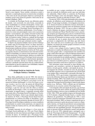 52 Psic.: Teor. e Pesq., Brasília, 2010, Vol. 26, n. especial, pp. 51-64
M. C. Ferreira
como do conhecimento até então produzido pela Psicologia
Social a esse respeito. Nesse sentido, colocam-se contra a
opressão e a exploração presentes na maioria das sociedades
e têm como um de seus principais objetivos a promoção da
mudança social como forma de garantir o bem-estar do ser
humano (Hepburn, 2003).
A evolução da Psicologia Social, nas diferentes partes
de mundo, vem ocorrendo, de certa forma, associada às
várias modalidades ou vertentes da disciplina. Assim é que,
na América do Norte, e mais especialmente nos Estados
Unidos da América, a Psicologia Social Psicológica foi e
continua sendo a tendência predominante. Já na Europa, é
possível se notar uma preocupação maior com os processos
grupais e socioculturais, que sempre estiveram na base das
preocupações da Psicologia Social Sociológica. Por outro
lado, na América Latina, verifica-se a adoção da Psicologia
Social Crítica como abordagem preferencial à análise dos
graves problemas sociais que costumam assolar a região.
O objetivo do presente trabalho é fazer um breve balanço
do estado atual da Psicologia Social, no plano nacional e
internacional. Para tanto, inicia-se com uma breve revisão
das principais tendências teóricas e temáticas que marcaram
a evolução da Psicologia Social na América do Norte, para,
em seguida, discutir as características mais relevantes da dis-
ciplina na atualidade, no contexto norte-americano, europeu
e latino-americano. Posteriormente, detém-se na análise da
recente produção brasileira em Psicologia Social, procuran-
do compará-la com as tendências anteriormente apontadas.
À guisa de conclusão, discute os desafios futuros que se
colocam à produção nacional dessa área de conhecimento,
especialmente no que diz respeito à sua visibilidade e impacto
no cenário acadêmico internacional.
A Psicologia Social na América do Norte:
Evolução Teórica e Temática
Duas obras, publicadas no ano de 1908, irão marcar a
fundação oficial da Psicologia Social moderna na América
do Norte: o livro Uma introdução à psicologia social, de
autoria de William McDougall, e o livro Psicologia social:
uma resenha e um livro texto, de autoria de Edward Ross
(Pepitone, 1981). Contudo, Ross era sociólogo e McDougall,
psicólogo, o que fez com que uma das obras se situasse
no âmbito da Sociologia e outra, no escopo da Psicologia,
anunciando, já naquela época, a separação ocorrida muito
mais tarde entre a Psicologia Social Psicológica e a Psicolo-
gia Social Sociológica. Assim é que, durante algum tempo,
na América do Norte, a Psicologia Social desenvolveu-se
paralelamente no contexto de ambas as disciplinas. Logo,
porém, isto é, ainda nas primeiras décadas do século XX, a
Psicologia Social Psicológica estabelece-se como a tendência
predominante no cenário norte-americano, em especial nos
Estados Unidos da América (EUA), sob forte influência do
behaviorismo.
Exemplo marcante de tal enfoque é o livro texto de
Psicologia Social publicado em 1924, por Floyd Allport,
considerado um dos mais famosos psicólogos sociais beha-
vioristas da época. Ao defender que a Psicologia Social
deveria concentrar-se no estudo experimental do indivíduo,
na medida em que o grupo constituía-se tão somente em
mais um estímulo do ambiente social a que esse indivíduo
era submetido, Allport define os contornos da Psicologia
Social Psicológica como uma disciplina objetiva, de base
experimental e focada no indivíduo (Franzoi, 2007).
Os anos de 1920 e 1930 serão dominados pelo estudo das
atitudes, da influência social interpessoal e da dinâmica de
grupos. No que tange às atitudes, a investigação concentrou-
se no desenvolvimento de diferentes técnicas destinadas a
mensurar tal constructo tomado como um fenômeno mental
(McGarty & Haslam, 1997). No que se refere à influência
social e dinâmica de grupos, merecem destaque os experi-
mentos realizados por Muzar Sheriff e Kurt Lewin, psicólo-
gos europeus que imigraram para os EUAe receberam fortes
influências do gestaltismo. Sheriff (1936) estava interessado
no processo de formação de normas sociais, tendo chegado
à conclusão de que os grupos desenvolvem normas que
governam os julgamentos dos indivíduos que dele fazem
parte, bem como dos novos membros que a elas também se
adaptam, em função das normas grupais existirem à revelia
de seus membros individuais.
Lewin e seus colegas (Lewin, Lippitt & White, 1939)
dedicaram-se à análise da influência dos estilos de liderança
e do clima grupal sobre o comportamento dos membros do
grupo, tendo observado que o estilo de liderança democrático
produzia normas grupais construtivas e independentes, que
levavam à realização de um trabalho produtivo, independen-
temente da presença ou não do líder. Já a liderança laissez-
faire deixava os membros passivos, enquanto os grupos com
liderança autocrática tornavam-se agressivos ou apáticos.
Dois principais temas marcaram as duas décadas sub-
sequentes, que assinalam o período da Segunda Grande
Guerra e do pós-guerra: atitudes e percepção de pessoa. A
investigação das atitudes, iniciada nos anos 20, prosseguiu
nas décadas seguintes com os experimentos de Carl Hovland
e sua equipe sobre comunicação e persuasão (Hovland, Ja-
nis & Kelley, 1953), que levaram a importantes conclusões
acerca dos diferentes fatores que interferiam na mudança de
atitudes (Goethals, 2003).Tais estudos, bem como os que lhes
sucederam, conferiram às atitudes um papel fundamental no
campo da Psicologia Social Psicológica, tendo levado alguns
autores (e.g., McGuire, 1968) a afirmar que tal fenômeno
constituía-se em conceito central à Psicologia Social.
A investigação sobre percepção de pessoas, que até hoje
consiste em uma das áreas centrais de estudo da Psicologia
Social Psicológica, inicia-se com os trabalhos de Fritz Heider
(1944, 1946, 1958), que também imigrou da Alemanha para
os EUA durante a Segunda Grande Guerra, e recebeu forte
influência do gestaltismo. Na publicação de 1944, o autor
realiza o primeiro tratamento sistemático dos processos atri-
buicionais (Goethals, 2003), ao lançar o argumento de que os
indivíduos associam as ações das pessoas a motivos e dispo-
sições internas, em função de perceberem uma justaposição
ou gestalt entre o modo pelo qual as pessoas se comportam e
a natureza de suas qualidades pessoais. Tal argumento sobre
como as pessoas realizam atribuições causais será aprofun-
dado no livro de 1958, traduzido para o português com o
nome de “Psicologia das Relações Interpessoais”. No artigo
de 1946, Heider desenvolve a teoria do equilíbrio, segundo
a qual as pessoas tendem a manter sentimentos e cognições
 