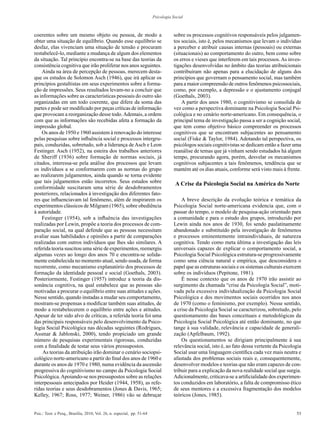 53Psic.: Teor. e Pesq., Brasília, 2010, Vol. 26, n. especial, pp. 51-64
Psicologia Social
coerentes sobre um mesmo objeto ou pessoa, de modo a
obter uma situação de equilíbrio. Quando esse equilíbrio se
desfaz, elas vivenciam uma situação de tensão e procuram
restabelecê-lo, mediante a mudança de algum dos elementos
da situação. Tal princípio encontra-se na base das teorias da
consistência cognitiva que irão proliferar nos anos seguintes.
Ainda na área de percepção de pessoas, merecem desta-
que os estudos de Solomon Asch (1946), que irá aplicar os
princípios gestaltistas em seus experimentos sobre a forma-
ção de impressões. Seus resultados levam-no a concluir que
as informações sobre as características pessoais do outro são
organizadas em um todo coerente, que difere da soma das
partes e pode ser modificado por peças críticas de informação
que provocam a reorganização desse todo.Ademais, a ordem
com que as informações são recebidas afeta a formação da
impressão global.
Os anos de 1950 e 1960 assistem à renovação do interesse
pelas pesquisas sobre influência social e processos intergru-
pais, conduzidas, sobretudo, sob a liderança de Asch e Leon
Festinger. Asch (1952), na esteira dos trabalhos anteriores
de Sheriff (1936) sobre formação de normas sociais, já
citados, interessa-se pela análise dos processos que levam
os indivíduos a se conformarem com as normas do grupo
ao realizarem julgamentos, ainda quando se torna evidente
que tais julgamentos estão incorretos. Seus estudos sobre
conformidade suscitaram uma série de desdobramentos
posteriores, relacionados à investigação dos diferentes fato-
res que influenciavam tal fenômeno, além de inspirarem os
experimentos clássicos de Milgram (1965), sobre obediência
à autoridade.
Festinger (1954), sob a influência das investigações
realizadas por Lewin, propõe a teoria dos processos de com-
paração social, na qual defende que as pessoas necessitam
avaliar suas habilidades e opiniões a partir de comparações
realizadas com outros indivíduos que lhes são similares. A
referida teoria suscitou uma série de experimentos, reemergiu
algumas vezes ao longo dos anos 70 e encontra-se solida-
mente estabelecida no momento atual, sendo usada, de forma
recorrente, como mecanismo explanatório dos processos de
formação da identidade pessoal e social (Goethals, 2003).
Posteriormente, Festinger (1957) introduz a teoria da dis-
sonância cognitiva, na qual estabelece que as pessoas são
motivadas a procurar o equilíbrio entre suas atitudes e ações.
Nesse sentido, quando instadas a mudar seu comportamento,
mostram-se propensas a modificar também suas atitudes, de
modo a restabelecerem o equilíbrio entre ações e atitudes.
Apesar de ter sido alvo de críticas, a referida teoria foi uma
das principais responsáveis pelo desenvolvimento da Psico-
logia Social Psicológica nas décadas seguintes (Rodrigues,
Assmar & Jablonski, 2000), tendo propiciado um grande
número de pesquisas experimentais rigorosas, conduzidas
com a finalidade de testar seus vários pressupostos.
As teorias da atribuição irão dominar o cenário sociopsi-
cológico norte-americano a partir do final dos anos de 1960 e
durante os anos de 1970 e 1980, numa evidência da ascensão
progressiva do cognitivismo no campo da Psicologia Social
Psicológica.Apoiando-se nos pressupostos sobre as relações
interpessoais antecipados por Heider (1944, 1958), as refe-
ridas teorias e seus desdobramentos (Jones & Davis, 1965;
Kelley, 1967; Ross, 1977; Weiner, 1986) vão se debruçar
sobre os processos cognitivos responsáveis pelos julgamen-
tos sociais, isto é, pelos mecanismos que levam o indivíduo
a perceber e atribuir causas internas (pessoais) ou externas
(situacionais) ao comportamento do outro, bem como sobre
os erros e vieses que interferem em tais processos.As inves-
tigações desenvolvidas no âmbito das teorias atribuicionais
contribuíram não apenas para a elucidação de alguns dos
princípios que governam o pensamento social, mas também
para a maior compreensão de outros fenômenos psicossociais,
como, por exemplo, a depressão e o ajustamento conjugal
(Goethals, 2003).
A partir dos anos 1980, o cognitivismo se consolida de
vez como a perspectiva dominante na Psicologia Social Psi-
cológica e no cenário norte-americano. Em consequência, o
principal tema de investigação passa a ser a cognição social,
que tem como objetivo básico compreender os processos
cognitivos que se encontram subjacentes ao pensamento
social (Fiske & Taylor, 1984). Adotando tal perspectiva, os
psicólogos sociais cognitivistas se dedicam então a fazer uma
reanálise de temas que já vinham sendo estudados há algum
tempo, procurando agora, porém, desvelar os mecanismos
cognitivos subjacentes a tais fenômenos, tendência que se
mantém até os dias atuais, conforme será visto mais à frente.
A Crise da Psicologia Social na América do Norte
A breve descrição da evolução teórica e temática da
Psicologia Social norte-americana evidencia que, com o
passar do tempo, o modelo de pesquisa-ação orientado para
a comunidade e para o estudo dos grupos, introduzido por
Lewin ainda nos anos de 1930, foi sendo paulatinamente
abandonado e substituído pela investigação de fenômenos
e processos eminentemente intraindividuais, de natureza
cognitiva. Tendo como meta última a investigação das leis
universais capazes de explicar o comportamento social, a
Psicologia Social Psicológica estrutura-se progressivamente
como uma ciência natural e empírica, que desconsidera o
papel que as estruturas sociais e os sistemas culturais exercem
sobre os indivíduos (Pepitone, 1981).
É nesse contexto que os anos de 1970 irão assistir ao
surgimento da chamada “crise da Psicologia Social”, moti-
vada pela excessiva individualização da Psicologia Social
Psicológica e dos movimentos sociais ocorridos nos anos
de 1970 (como o feminismo, por exemplo). Nesse sentido,
a crise da Psicologia Social se caracterizou, sobretudo, pelo
questionamento das bases conceituais e metodológicas da
Psicologia Social Psicológica até então dominante, no que
tange à sua validade, relevância e capacidade de generali-
zação (Apfelbaum, 1992).
Os questionamentos se dirigiam principalmente à sua
relevância social, isto é, ao fato dessa vertente da Psicologia
Social usar uma linguagem científica cada vez mais neutra e
afastada dos problemas sociais reais e, consequentemente,
desenvolver modelos e teorias que não eram capazes de con-
tribuir para a explicação da nova realidade social que surgia.
Adicionalmente, criticava-se a artificialidade dos experimen-
tos conduzidos em laboratório, a falta de compromisso ético
de seus mentores e a excessiva fragmentação dos modelos
teóricos (Jones, 1985).
 