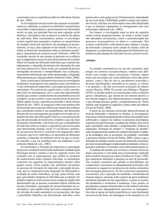55Psic.: Teor. e Pesq., Brasília, 2010, Vol. 26, n. especial, pp. 51-64
Psicologia Social
consistentes com as experiências afetivas individuais (Quinn
& cols., 2003).
As investigações iniciais na área da cognição social dedi-
caram-se, sobretudo, a esclarecer as diferentes características
associadas à representação e processamento da informação
social, ou seja, seu principal foco era uma cognição social
abstrata e vinculada ao que se passava no interior da cabeça
do indivíduo. Mais recentemente, porém, os psicólogos
sociais cognitivistas passaram a explorar as características
da situação social que interferem nas estratégias de proces-
samento, ou seja, uma cognição social situada. Com isso, a
ênfase se desloca do “pensamento sobre os estímulos sociais”
para o “pensamento no contexto social” (Schwarz, 1998). Os
resultados iniciais de tais estudos já puseram em evidência
que os julgamentos sociais de uma mesma pessoa alvo podem
diferir em função dos diferentes indivíduos que realizam tais
julgamentos, a depender da natureza das interações de cada
um com a pessoa alvo. Desse modo, um conjunto de pessoas
interagindo ativamente e compartilhando suas avaliações,
transmitirão informações que serão interpretadas e integradas
diferentemente por cada percebedor (Smith & Collins, 2009).
Entre os principais fenômenos psicossocias investigados
atualmente, na perspectiva da cognição social, encontram-se
o self, a formação de impressões, a percepção de pessoas e os
estereótipos. No contexto do cognitivismo, o self é conceitu-
ado como um autoesquema, isto é, como uma representação
mental que contém o conhecimento do percebedor acerca de
si próprio, no que se refere a suas características de persona-
lidade, papéis sociais, experiências passadas e metas futuras
(Quinn & cols., 2003).As pesquisas sobre essa temática têm
demonstrado que as pessoas diferem em termos dos atributos
que consideram centrais à sua autodefinição, das dimensões
distintas de seus autoesquemas que podem ser ativadas em si-
tuações diversas, das informações relativas a seu autoconceito
que são processadas de modo mais completo e que são mais
facilmente relembradas, e da forma com que a autodefinição
do indivíduo afeta as crenças e expectativas que ele traz para
uma determinada situação social. O self decorre, portanto,
de um processo flexível e construtivo de julgamento sobre
si mesmo, que leva o indivíduo a se apresentar de diferentes
maneiras, a depender do ambiente social em que se encon-
tra inserido, o que irá contribuir para sua adaptação a esse
ambiente (Quinn & cols., 2003).
Os estereótipos, a formação de impressões e a percepção
de pessoas constituem temas tradicionalmente estudados pela
Psicologia Social e centrais à área de cognição social. Em
contraste com os autoesquemas, que contêm as estruturas
de conhecimento sobre o próprio indivíduo, os estereótipos
consistem em esquemas ou representações mentais sobre
grupos sociais. Nesse sentido, eles interferem ativamente
no processo de formação de impressão e percepção de pes-
soas, que é o responsável pela integração de informações e
avaliação de outros indivíduos, ou seja, pelas formas com
que o percebedor interpreta os indivíduos que o rodeiam. Os
achados empíricos mais recentes nesse campo de estudos têm
demonstrado que as pessoas costumam realizar inferências
iniciais (formação e percepção de pessoa) baseadas em es-
tereótipos, o que significa dizer que essas categorias sociais
são ativadas de modo automático ou inconsciente, tão logo
o percebedor identifica um determinado indivíduo como
pertencente a certo grupo social. Posteriormente, dependendo
de sua motivação e habilidade, poderá corrigir essa impres-
são inicial, com base em informações mais individualizadas
e que se mostrem congruentes ou incongruentes com seus
estereótipos (Quinn & cols., 2003).
Em síntese, a investigação atual na área da cognição
social evoluiu progressivamente, de modo a incluir temas
não abordados inicialmente, como a automaticidade dos
processos sociocognitivos, os afetos e a motivação. Tais
avanços contribuíram sobremaneira para ampliar o escopo
da teorização e pesquisa nesse campo de estudos, além de
alargarem a compreensão da ampla gama de fenômenos res-
ponsáveis pela atuação do indivíduo em seu contexto social.
Atitudes
As atitudes constituem-se em um dos construtos mais
antigos no contexto sociopsicológico, embora suas defi-
nições nem sempre sejam consensuais. Contudo, alguns
temas são recorrentes nas várias definições oferecidas pelos
autores, como o fato de elas se encontrarem associadas a
diversas manifestações, incluindo-se as crenças, os valores
e as opiniões, e de elas envolverem avaliações de objetos
sociais (Saucier, 2000). De acordo com Fabrigar e Wegener
(2010), as atitudes podem ser conceituadas como avaliações
gerais e duradouras, que variam de um extremo positivo a
um extremo negativo, dos objetos presentes no mundo social,
o que abrange pessoas, grupos, comportamentos etc. Nesse
sentido, elas integram as cognições e afetos sobre tais objetos
(Crano & Prislin, 2006).
A partir de um interesse inicial pelo desenvolvimento de
técnicas destinadas a mensurar as atitudes, as investigações
nessaáreaevoluírampaulatinamentenabuscademodelosmais
sofisticados e capazes de explicar os processos psicológicos
responsáveis pela formação e mudança de atitudes, bem como
pela consistência entre atitudes e comportamento. Embora as
expressões “formação de atitudes” e “mudança de atitudes”
sejamfrequentementeusadasemconjunto(formaçãoemudan-
ça de atiudades), elas se encontram, na realidade, vinculadas
a processos distintos (Crano & Prislin, 2006). Assim é que a
formaçãodeatitudescostumaocorrerdeformanãoconsciente,
pormeiodeaprendizagemcondicionadaoumedianteameraex-
posição a estímulos vivenciados como afetivamente positivos.
Amudança de atitudes, por seu turno, costuma ocorrer no
plano consciente e vem sendo mais recentemente explicada
pelos modelos de processos duais (Chaiken & Trope, 1999),
que atualmente dominam a pesquisa na área de persuasão.
Tais modelos sustentam que quando os percebedores são
competentes e encontram-se adequadamente motivados, eles
costumam se engajar em um processo de análise sistemática
das mensagens persuasivas. Se elas contiverem argumentos
consistentes, isto é, apoiados na realidade e estruturados de
maneira lógica e racional, serão capazes de gerar mudanças
atitudinais apoiadas em tais argumentos, as quais se mostra-
rão duradouras e resistentes a mudanças. Caso, porém, os
percebedores estejam desmotivados ou não tenham suficiente
habilidade para adequadamente processar as mensagens,
eles irão se apoiar em indícios periféricos e mais facilmente
accessíveis (da fonte, da mensagem ou da situação) ou em
 