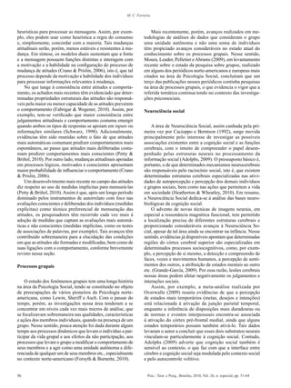 56 Psic.: Teor. e Pesq., Brasília, 2010, Vol. 26, n. especial, pp. 51-64
M. C. Ferreira
heurísticas para processar as mensagens. Assim, por exem-
plo, eles podem usar como heurística a regra do consenso
e, simplesmente, concordar com a maioria. Tais mudanças
atitudinais serão, porém, menos estáveis e resistentes à mu-
dança. Em síntese, os modelos duais sustentam que a fonte
e a mensagem possuem funções distintas e interagem com
a motivação e a habilidade na configuração do processo de
mudança de atitudes (Crano & Prislin, 2006), isto é, que tal
processo depende da motivação e habilidade dos indivíduos
para processar informações relevantes à mudança.
No que tange à consistência entre atitudes e comporta-
mento, os achados mais recentes têm evidenciado que deter-
minadas propriedades estruturais das atitudes são responsá-
veis pela maior ou menor capacidade de as atitudes preverem
o comportamento (Fabrigar & Wegener, 2010). Assim, por
exemplo, tem-se verificado que maior consistência entre
julgamentos atitudinais e comportamento costuma emergir
quando ambos os tipos de respostas se apoiam em inputs ou
informações similares (Schwarz, 1998). Adicionalmente,
evidências têm sido reunidas sobre o fato de que atitudes
mais automáticas costumam predizer comportamentos mais
espontâneos, ao passo que atitudes mais deliberadas costu-
mam predizer comportamentos mais conscientes (Petty &
Briñol, 2010). Por outro lado, mudanças atitudinais apoiadas
em processos lógicos, motivados e conscientes apresentam
maior probabilidade de influenciar o comportamento (Crano
& Prislin, 2006).
Um desenvolvimento mais recente no campo das atitudes
diz respeito ao uso de medidas implícitas para mensurá-las
(Petty & Briñol, 2010).Assim é que, após um longo período
dominado pelos instrumentos de autorrelato com foco nas
avaliações conscientes e deliberadas dos indivíduos (medidas
explícitas) como técnica preferencial de mensuração das
atitudes, os pesquisadores têm recorrido cada vez mais à
adoção de medidas que captam as avaliações mais automá-
ticas e não conscientes (medidas implícitas, como os testes
de associações de palavras, por exemplo). Tais avanços têm
contribuído sobremaneira para a elucidação das condições
em que as atitudes são formadas e modificadas, bem como de
suas ligações com o comportamento, conforme brevemente
revisto nessa seção.
Processos grupais
O estudo dos fenômenos grupais tem uma longa história
na área da Psicologia Social, tendo se constituído no objeto
de preocupações de vários pioneiros da Psicologia norte-
americana, como Lewin, Sheriff e Asch. Com o passar do
tempo, porém, as investigações nessa área tenderam a se
concentrar em níveis cada vez mais micros de análise, que
se focalizavam sobremaneira nas qualidades, características
e ações dos membros individuais, quando na presença de um
grupo. Nesse sentido, pouca atenção foi dada durante algum
tempo aos processos dinâmicos que levam o indivíduo a par-
ticipar da vida grupal e aos efeitos da não participação, aos
processos que levam o grupo a modificar o comportamento de
seus membros e a agir como uma unidade autônoma e dife-
renciada de qualquer um de seus membros etc., especialmente
no contexto norte-americano (Forsyth & Burnette, 2010).
Mais recentemente, porém, avanços realizados em me-
todologias de análises de dados que consideram o grupo
uma unidade autônoma e não uma soma de indivíduos
têm propiciado avanços consideráveis no estado atual do
conhecimento sobre os processos grupais. Nesse sentido,
Moura, Leader, Pelletier eAbrams (2009), em levantamento
recente sobre o estado da pesquisa sobre grupos, realizado
em alguns dos periódicos norte-americanos e europeus mais
citados na área de Psicologia Social, concluíram que um
terço das publicações nesses periódicos continha pesquisas
na área de processos grupais, o que evidencia o vigor que a
referida temática continua tendo no contexto das investiga-
ções psicossociais.
Neurociência social
A área de Neurociência Social, assim cunhada pela pri-
meira vez por Cacioppo e Berntson (1992), surge movida
principalmente pelo interesse de investigar as possíveis
associações existentes entre a cognição social e as funções
cerebrais, com o intuito de compreender o papel desem-
penhado pelas estruturas neurais no processamento da
informação social (Adolphs, 2009). O pressuposto básico é,
portanto, o de que determinados mecanismos neurocerebrais
são responsáveis pelo raciocínio social, isto é, que existem
determinadas estruturas cerebrais especializadas nas ativi-
dades de autopercepção e percepção dos demais indivíduos
e grupos sociais, bem como nas ações que permitem a vida
em sociedade (Heatherton & Wheatley, 2010). Em resumo,
a Neurociência Social dedica-se à análise das bases neuro-
biológicas da cognição social.
O advento de novas técnicas de imagens neurais, em
especial a ressonância magnética funcional, tem permitido
a localização precisa de diferentes estruturas cerebrais e
proporcionado consideráveis avanços à Neurociência So-
cial, apesar de tal área ainda se encontrar na infância. Nesse
sentido, evidências já disponíveis apontam que determinadas
regiões do córtex cerebral superior são especializadas em
determinados processos sociocognitivos, como, por exem-
plo, a percepção de si mesmo, a detecção e compreensão de
faces, vozes e movimentos humanos, a percepção de senti-
mentos dos outros, a atribuição de estados mentais ao outro
etc. (Grande-García, 2009). Por essa razão, lesões cerebrais
nessas áreas podem afetar negativamente os julgamentos e
interações sociais.
Assim, por exemplo, a meta-análise realizada por
Overwalle (2009) reuniu evidências de que a percepção
de estados mais temporários (metas, desejos e intenções)
está relacionada à ativação da junção parietal temporal,
enquanto a inferência de disposições mais duradouras ou
de normas e eventos interpessoais encontra-se associada
à ativação do córtex pré-frontal medial, ainda que alguns
estados temporários possam também ativá-lo. Tais dados
levaram o autor a concluir que esses dois substratos neurais
vinculam-se particularmente à cognição social. Contudo,
Adolphs (2009) adverte que cognição social também é
sensível ao contexto, o que faz com que a interface entre
cérebro e cognição social seja modulada pelo contexto social
e pelo autocontrole volitivo.
 