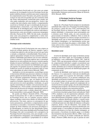 57Psic.: Teor. e Pesq., Brasília, 2010, Vol. 26, n. especial, pp. 51-64
Psicologia Social
A Neurociência Social pode ser vista como um campo
promissor de investigação na área de Psicologia Social que
poderá indubitavelmente contribuir para maior compreensão
do comportamento social. Para tanto, será, porém, necessário
avançar em uma série de questões que até o momento ainda
não foram suficientemente esclarecidas pelos estudos que
vêm sendo conduzidos sob essa perspectiva. Assim é que
a análise das inter-relações entre cérebro e comportamento
social tem se limitado até aqui à consideração de processos
intraindividuais e situacionais, o que lança dúvidas sobre a
efetividade de tal abordagem para o estudo de fenômenos
que se encontram na convergência de variáveis individuais e
macrossociais, como, por exemplo, os processos intergrupais
(Dovidio, Pearson & Orr, 2008). De todo modo, ela poderá
atuar como uma perspectiva complementar a outras mais
apropriadas à investigação das influências macrossociais na
conduta social.
Psicologia social evolucionista
A Psicologia Social Evolucionista tem suas origens na
teoria da evolução genética de Darwin, segundo a qual a
evolução das espécies se dá com base em um ciclo que inclui
a variação, a competição e a hereditariedade. Desse modo, as
espécies apresentam variações em suas características cons-
tituintes e habilidades para lidarem com seu meio ambiente.
Como os recursos à vida dessas espécies que se encontram
disponíveis no meio ambiente são escassos, somente aquelas
dotadas de maiores habilidades competitivas irão conseguir
sobreviver, bem como transmitir tais habilidades para a gera-
ção seguinte. Em gerações sucessivas, mudanças nas espécies
acabam por ocorrer no sentido de acentuarem cada vez mais
essas capacidades de sobrevivência (Mesoudi, 2009).
Apoiando-se em tais pressupostos, os psicólogos sociais
evolucionistas defendem que processos similares à evolução
genética operam na transmissão da cultura. Postula-se, assim,
que os diferentes grupamentos humanos variam em suas
crenças e valores culturais, e que, em função de recursos
cognitivos limitados, algumas dessas variantes culturais são
mais prováveis de serem aprendidas e lembradas, em geral
aquelas transmitidas por modelos mais proeminentes (pais,
celebridades etc.). Nesse sentido, a transmissão da cultura se
dá por meio de processos de imitação e aprendizagem social,
por meio dos quais ocorre a seleção natural dos valores a
serem transmitidos à outra geração (Mesoudi, 2009).
De acordo com Maner e Kenrich (2010), a Psicologia
Social Evolucionista não se opõe às tradicionais teorias
da Psicologia Social, mas, ao contrário, procura explicar
alguns resultados controversos obtidos em diferentes áreas
psicossociais. Para tanto, apoia-se no pressuposto de que
muitos pensamentos, sentimentos e comportamentos sociais
encontram-se associados a mecanismos biológicos que in-
teragem de forma dinâmica com processos psicológicos e
de aprendizagem, no interior de uma determinada cultura.
Nesse sentido, vários temas abordados pela Psicologia Social
Psicológica têm sido re-examinados sob a perspectiva da
Psicologia Social Evolucionista, como, por exemplo, as rela-
ções interpessoais e intergrupais, com resultados promissores
que evidenciam a pertinência e propriedade de se utilizar
tal abordagem de forma complementar, na investigação de
determinados fenômenos psicossociais (Maner & Kenrich,
2010; Mesoudi, 2009).
A Psicologia Social na Europa:
Evolução e Tendências Atuais
Apesar de a Psicologia Social europeia ter inicialmente
caminhado lado a lado com a Psicologia Social Psicológica,
ela começou, a partir dos anos 1970 e motivada pela crise
da Psicologia Social na América do Norte, a adquirir sua
própria identidade e a demonstrar maior preocupação com
a estrutura social. Desde então, ela vem crescendo pro-
gressivamente em tamanho e influência. Entre os temas de
estudo mais frequentes no contexto europeu encontram-se a
identidade social, que se insere principalmente no contexto
das relações intergrupais, e as representações sociais, que
remetem a uma psicologia dos grupos e coletividades. Tais
temas serão revistos a seguir, como forma de contextualizar
a Psicologia Social européia.
Identidade social
A teoria da identidade social surge na literatura sociop-
sicológica com Henri Tajfel, da Universidade de Bristol,
na Inglaterra, e seus colaboradores (Tajfel, 1981; Tajfel &
Turner, 1986), que procuraram enfatizar a dimensão social
do comportamento individual e grupal, ao postularem que
o indivíduo é moldado pela sociedade e pela cultura. Nesse
sentido, defendem que as relações intergrupais estão intima-
mente relacionadas a processos de identificação grupal e de
comparação social.
A teoria da identidade social apoia-se em três postula-
dos básicos: (1) o autoconceito é derivado da identificação
e pertença grupal; (3) as pessoas são motivadas a manter
uma autoestima positiva; (3) as pessoas estabelecem uma
identidade social positiva mediante a comparação favorável
de seu próprio grupo (in-group) com outros grupos sociais
(out-groups). Nesse sentido, quando tal comparação não se
mostra favorável ao próprio grupo, elas irão adotar diferentes
estratégias para recuperar o favoritismo de seu próprio grupo,
como forma de assegurar uma autoestima positiva.
As primeiras demonstrações sobre a identificação social
e o favoritismo do próprio grupo foram realizadas por Tajfel
(1981), mediante o uso de experimentos adotando a técni-
ca do paradigma dos grupos mínimos, em que as pessoas
eram arbitrariamente assinaladas a grupos com os quais não
possuíam nenhuma identificação anterior e, mesmo assim,
tendiam a manter a vantagem do próprio grupo. Desde então,
o referido princípio tem sido objeto de inúmeras verificações
empíricas, dentro e fora do laboratório. Tais estudos têm
consistentemente apontado que a força da identificação com
o próprio grupo e a necessidade de manter uma autoestima
positiva encontram-se na base das relações intergupais, ao
provocarem o favoritismo do próprio grupo e as atitudes
discriminatórias daí decorrentes (Brown, 2000). Assim, por
exemplo, a revisão de 34 estudos conduzida por Aberson,
Healy e Romero (2000) observou que as pessoas de auto-
 