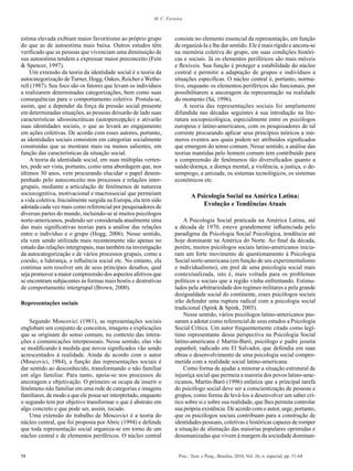 58 Psic.: Teor. e Pesq., Brasília, 2010, Vol. 26, n. especial, pp. 51-64
M. C. Ferreira
estima elevada exibiam maior favoritismo ao próprio grupo
do que as de autoestima mais baixa. Outros estudos têm
verificado que as pessoas que vivenciam uma diminuição de
sua autoestima tendem a expressar maior preconceito (Fein
& Spencer, 1997).
Um extensão da teoria da identidade social é a teoria da
autocategorização de Turner, Hogg, Oakes, Reicher e Wethe-
rell (1987). Seu foco são os fatores que levam os indivíduos
a realizarem determinadas categorizações, bem como suas
consequências para o comportamento coletivo. Postula-se,
assim, que a depender da força da pressão social presente
em determinadas situações, as pessoas deixarão de lado suas
características idiossincráticas (autopercepção) e ativarão
suas identidades sociais, o que as levará ao engajamento
em ações coletivas. De acordo com esses autores, portanto,
as identidades sociais consistem em categorias socialmente
construídas que se mostram mais ou menos salientes, em
função das características da situação social.
A teoria da identidade social, em suas múltiplas verten-
tes, pode ser vista, portanto, como uma abordagem que, nos
últimos 30 anos, vem procurando elucidar o papel desem-
penhado pelo autoconceito nos processos e relações inter-
grupais, mediante a articulação de fenômenos de natureza
sociocognitiva, motivacional e macrossocial que permeiam
a vida coletiva. Inicialmente surgida na Europa, ela tem sido
adotada cada vez mais como referencial por pesquisadores de
diversas partes do mundo, incluindo-se aí muitos psicólogos
norte-americanos, podendo ser considerada atualmente uma
das mais significativas teorias para a análise das relações
entre o indivíduo e o grupo (Hogg, 2006). Nesse sentido,
ela vem sendo utilizada mais recentemente não apenas no
estudo das relações intergrupais, mas também na investigação
da autocategorização e de vários processos grupais, como a
coesão, a liderança, a influência social etc. No entanto, ela
continua sem resolver um de seus principais desafios, qual
seja promover a maior compreensão dos aspectos afetivos que
se encontram subjacentes às formas mais hostis e destrutivas
de comportamento intergrupal (Brown, 2000).
Representações sociais
Segundo Moscovici (1981), as representações sociais
englobam um conjunto de conceitos, imagens e explicações
que se originam do senso comum, no contexto das intera-
ções e comunicações interpessoais. Nesse sentido, elas vão
se modificando à medida que novos significados vão sendo
acrescentados à realidade. Ainda de acordo com o autor
(Moscovici, 1984), a função das representações sociais é
dar sentido ao desconhecido, transformando o não familiar
em algo familiar. Para tanto, apoia-se nos processos de
ancoragem e objetivação. O primeiro se ocupa de inserir o
fenômeno não familiar em uma rede de categorias e imagens
familiares, de modo a que ele possa ser interpretado, enquanto
o segundo tem por objetivo transformar o que é abstrato em
algo concreto e que pode ser, assim, tocado.
Uma extensão do trabalho de Moscovici é a teoria do
núcleo central, que foi proposta por Abric (1994) e defende
que toda representação social organiza-se em torno de um
núcleo central e de elementos periféricos. O núcleo central
consiste no elemento essencial da representação, em função
de organizá-la e lhe dar sentido. Ele é mais rígido e ancora-se
na memória coletiva do grupo, em suas condições históri-
cas e sociais. Já os elementos periféricos são mais móveis
e flexíveis. Sua função é proteger a estabilidade do núcleo
central e permitir a adaptação de grupos e indivíduos a
situações específicas. O núcleo central é, portanto, norma-
tivo, enquanto os elementos periféricos são funcionais, por
possibilitarem a ancoragem da representação na realidade
do momento (Sá, 1996).
A teoria das representações sociais foi amplamente
difundida nas décadas seguintes à sua introdução na lite-
ratura sociopsicológica, especialmente entre os psicólogos
europeus e latino-americanos, com os pesquisadores de tal
corrente procurando aplicar seus princípios teóricos a inú-
meros eventos aos quais podem ser atribuídos significados
que emergem do senso comum. Nesse sentido, a análise das
teorias mantidas pelo homem comum tem contribuído para
a compreensão de fenômenos tão diversificados quanto a
saúde/doença, a doença mental, a violência, a justiça, o de-
semprego, a amizade, os sistemas tecnológicos, os sistemas
econômicos etc.
A Psicologia Social na América Latina:
Evolução e Tendências Atuais
A Psicologia Social praticada na América Latina, até
a década de 1970, esteve grandemente influenciada pelo
paradigma da Psicologia Social Psicológica, tendência até
hoje dominante na América do Norte. Ao final da década,
porém, muitos psicólogos sociais latino-americanos inicia-
ram um forte movimento de questionamento à Psicologia
Social norte-americana (em função de seu experimentalismo
e individualismo), em prol de uma psicologia social mais
contextualizada, isto é, mais voltada para os problemas
políticos e sociais que a região vinha enfrentando. Estimu-
lados pela arbitrariedade dos regimes militares e pela grande
desigualdade social do continente, esses psicólogos sociais
irão defender uma ruptura radical com a psicologia social
tradicional (Spink & Spink, 2005).
Nesse sentido, vários psicólogos latino-americanos pas-
saram a adotar como referencial de seus estudos a Psicologia
Social Crítica. Um autor frequentemente citado como legí-
timo representante dessa perspectiva na Psicologia Social
latino-americana é Martin-Baró, psicólogo e padre jesuíta
espanhol, radicado em El Salvador, que defendia em suas
obras o desenvolvimento de uma psicologia social compro-
metida com a realidade social latino-americana.
Como forma de ajudar a minorar a situação estrutural de
injustiça social que permeia a maioria dos povos latino-ame-
ricanos, Martín-Baró (1996) enfatiza que a principal tarefa
do psicólogo social deve ser a conscientização de pessoas e
grupos, como forma de levá-los a desenvolver um saber crí-
tico sobre si e sobre sua realidade, que lhes permita controlar
sua própria existência. De acordo com o autor, urge, portanto,
que os psicólogos sociais contribuam para a construção de
identidades pessoais, coletivas e históricas capazes de romper
a situação de alienação das maiorias populares oprimidas e
desumanizadas que vivem à margem da sociedade dominan-
 