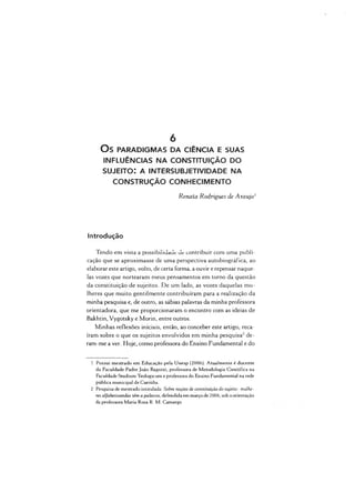 O S PARADIGMAS DA CIÊNCIA E SUAS
INFLUÊNCIAS NA CONSTITUIÇÃO DO
s u j e it o : a in t e r s u b j e t iv id a d e n a
CONSTRUÇÃO CONHECIM ENTO
Renata Rodrigues de Araújo1
6
Introdução
Tendo em vista a possibilidade de contribuir com uma publi­
cação que se aproximasse de uma perspectiva autobiográfica, ao
elaborar este artigo, volto, de certa forma, a ouvir e repensar naque­
las vozes que nortearam meus pensamentos em tomo da questão
da constituição de sujeitos. De um lado, as vozes daquelas mu­
lheres que muito gentilmente contribuíram para a realização da
minha pesquisa e, de outro, as sábias palavras da minha professora
orientadora, que me proporcionaram o encontro com as ideias de
Bakhtin, Vygotsky e Morin, entre outros.
Minhas reflexões iniciais, então, ao conceber este artigo, reca­
íram sobre o que os sujeitos envolvidos em minha pesquisa2de­
ram-me a ver. Hoje, como professora do Ensino Fundamental e do
1 Possui mestrado em Educação pela Unesp (2006). Atualmente é docente
da Faculdade Padre João Bagozzi, professora de Metodologia Científica na
Faculdade Studium Teologicum e professora do Ensino Fundamental na rede
pública municipal de Curitiba.
2 Pesquisa de mestrado intitulada: Sobre noções de constituição do sujeito: mulhe­
resalfabetizandas têm a palavra, defendida em março de 2006, sob aorientação
da professora Maria Rosa R. M. Camargo
 