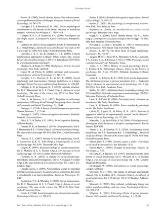 63Psic.: Teor. e Pesq., Brasília, 2010, Vol. 26, n. especial, pp. 51-64
Psicologia Social
Brown, R. (2000). Social identity theory: Past achievements,
current problems and future challenges. European Journal of Social
Psychology, 30, 745-778.
Cacioppo, J. T., & Bernston, G. G. (1992). Social psychological
contributions to the decade of the brain: Doctrine of multilevel
analysis. American Psychologist, 47, 1019-1028.
Campos, R. H. F., & Guareschi, P. A. (2000). Paradigmas em
psicologia social: A perspectiva Latino-Americana. Petrópolis:
Vozes.
Carlston, D. (2010). Social cognition. Em R. F. Baumeister &
E. J. Finkel (Orgs.), Advanced social psychology: The state of the
science (pp. 63-100). New York: Oxford University Press.
Carvalho, J. E. C. de, & Dunker, C. I. L. (2006). Critical
psychological approaches in Brazil: When, where, why. Annual
Review of Critical Psychology, 5, 305-312. Retirado em 27/07/2010,
de www.discourseunit.com/arcp/5.
Chaiken, S., & Trope,Y. (1999). Dual process theories in social
psychology. New York: Guilford.
Crano, W., & Prislin, R. (2006). Attitudes and persuasion.
Annual Review of Social Psychology, 57, 345-374.
Dovidio, J. F., Pearson, A. R., & Orr, P. (2008). Social
psychology and neuroscience: Strange bedfellows or a happy
marriage? Group Processes and Intergroup Relations, 11, 249-265.
Fabrigar, L. R. & Wegener, D. T. (2010). Attitude structure.
Em R. F. Baumeister & E. J. Finkel (Orgs.), Advanced social
psychology: The state of the science (pp. 177-216). New York:
Oxford University Press.
Fein, S., & Spencer, S. J. (1997). Prejudice as self-image
maintenance:Affirming the self through derogating others. Journal
of Personality and Social Psychology, 73, 31-44.
Festinger, L. (1954). A theory of social comparison processes.
Human Relations, 7, 117-140.
Festinger, L. (1957). A theory of cognitive dissonance. Stanford:
Stanford University Press.
Fiske, S. T., & Taylor, S. E. (1984). Social cognition. Reading:
Addison-Wesley.
Forsyth, D. R., & Burnette, J. (2010). Group processes. Em R.
F. Baumeister & E. J. Finkel (Orgs.), Advanced social psychology:
The state of the science (pp. 495-534). NewYork: Oxford University
Press.
Franzoi, S. L. (2007). History of social psychology. Em R.
F. Baumeister & K. D. Vohs (Orgs.), Encyclopedia of social
psychology (pp. 431-439). Thousand Oaks: Sage.
Gergen, K. (1997). Social psychology as social construction.
Em C. McGarty & A. A. Haslam (Orgs.), The message of social
psychology (pp. 113-128). London: Blackwell Publishers.
Goethals, G. R. (2003). A century of social psychology:
Individuals, ideas and investigations. Em M. A. Hogg & J. Cooper
(Orgs.), The sage handbook of social psychology, Vol. 1 (pp. 3-23).
London: Sage.
Grande-García, I. (2009). Neurociencia social: El maridaje
entre la psicología social y las neurociencias cognitivas. Revisión
e introducción a un nueva disciplina. Anales de Psicología, 25,
1-20.
Heatherton, T. F., & Wheatley, T. (2010). Social neuroscience.
Em R. F. Baumeister & E. J. Finkel (Orgs.), Advanced social
psychology: The state of the science (pp. 575-612). New York:
Oxford University Press.
Heider, F. (1944). Social perception and phenomenal causality.
Psychological Review, 51, 358-374.
Heider, F. (1946).Attitudes and cognitive organization. Journal
of Psychology, 21, 107-112.
Heider, F. (1958). The psychology of interpersonal relations.
New York: John Wiley & Sons.
Hepburn, A. (2003). An introduction to critical social
psychology. Thousand Oaks: Sage.
Hogg, M. A. (2006). Social identity theory. Em P. J. Burke
(Org.), Contemporary social psychological theories (pp. 111-136).
Palo Alto: Stanford University Press.
Hovland, C. I., Janis, I., & Kelley, H. (1953). Communication
and persuasion. New Haven: Yale University Press.
House, J.S. (1977). The three faces of social psychology.
Sociometry, 40, 161-177.
Jacques, M. G. C., Strey, M. N., Bernardes, N. M. G., Guareschi,
P. A., Carlos, S. A., & Fonseca, T. M. G. (1998). Psicologia social
contemporânea (3ª ed.) Petrópolis: Vozes.
Jones, E. E. (1985). History of social psychology. Em G.
A. Kimble & K. Schlesinger (Orgs.), Topics in the history of
psychology, Vol. 2 (pp. 371-407). Hillsdale: Lawrence Erlbaum
Associates.
Jones, E. E., & Davis, K. E. (1965). From acts to dispositions:
The attribution process in person perception. Em L. Berkowitz
(Org.), Advances in experimental social psychology, Vol. 2 (pp.
219-226). New York: Academic Press.
Kelley, H. (1967). Attribution theory in social psychology. Em
D. Levine (Org.), Nebraska symposium on motivation (pp. 192-238).
Nebraska: University of Nebraska Press.
Lane, S., & Codo, W. (1984). Psicologia social: o homem em
movimento. São Paulo: Brasiliense.
Lane, S., & Sawaia, B. (1994). Novas veredas da psicologia
social. São Paulo: Brasiliense.
Lewin, K., Lippitt, R., & White, R. K. (1939). Patterns of
aggressive behavior in experimentally created “social climates”.
Journal of Social Psychology, 10, 271-299.
Mancebo, D., & Jacó-Vilela, A. M. (2004). Psicologia social:
abordagens sócio-históricas e desafios contemporâneos. Rio de
Janeiro: EDUERJ.
Maner, J. K., & Kenrick, D. T. (2010). Evolutionary social
psychology. Em R. F. Baumeister & E. J. Finkel (Orgs.), Advanced
social psychology: The state of the science (pp. 613-653). NewYork:
Oxford University Press.
Martin-Baró, I. (1989). Sistema, grupo y poder: Psicologia
social desde Centroamérica. San Salvador: UCA.
Martin-Baró, I. (1996). O papel do psicólogo. Estudos de
Psicologia, 2, 7-27.
McGarty, C., & Haslam, S.A. (1997). Introduction and a short
history of social psychology. Em C. McGarty & A. A. Haslam
(Orgs.), The message of social psychology (pp. 1-19). London:
Blackwell Publishers.
McDougall, W. (1908). Introduction to social psychology.
London: Methuen.
McGuire, W. J. (1968). The nature of attitudes and attitude
change. Em G. Lindzey & E. Aronson (Orgs.), Handbook of
social psychology, Vol. 3 (2ª ed) (pp. 136-314). Reading:Addison-
Wesley.
Mesoudi, A. (2009). How cultural evolutionary theory can
inform social psychology and vice versa. Psychological Review,
116, 929–952.
Milgram, S. (1965). Liberating effects of group pressure.
Journal of Personality and Social Psychology, 1, 127-134.
 