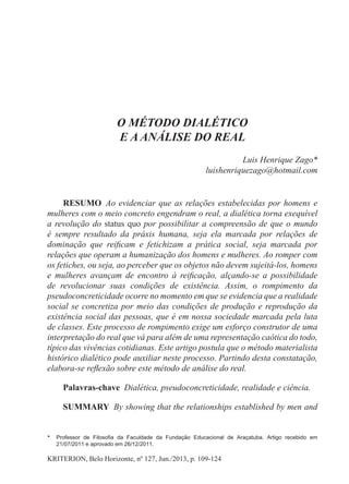 kriterion, Belo Horizonte, nº 127, Jun./2013, p. 109-124
O método dialético
e a análise do real
Luis Henrique Zago*
luishenriquezago@hotmail.com
RESUMO  Ao evidenciar que as relações estabelecidas por homens e
mulheres com o meio concreto engendram o real, a dialética torna exequível
a revolução do status quo por possibilitar a compreensão de que o mundo
é sempre resultado da práxis humana, seja ela marcada por relações de
dominação que reificam e fetichizam a prática social, seja marcada por
relações que operam a humanização dos homens e mulheres. Ao romper com
os fetiches, ou seja, ao perceber que os objetos não devem sujeitá-los, homens
e mulheres avançam de encontro à reificação, alçando-se a possibilidade
de revolucionar suas condições de existência. Assim, o rompimento da
pseudoconcreticidade ocorre no momento em que se evidencia que a realidade
social se concretiza por meio das condições de produção e reprodução da
existência social das pessoas, que é em nossa sociedade marcada pela luta
de classes. Este processo de rompimento exige um esforço construtor de uma
interpretação do real que vá para além de uma representação caótica do todo,
típico das vivências cotidianas. Este artigo postula que o método materialista
histórico dialético pode auxiliar neste processo. Partindo desta constatação,
elabora-se reflexão sobre este método de análise do real.
Palavras-chave  Dialética, pseudoconcreticidade, realidade e ciência.
SUMMARY  By showing that the relationships established by men and
*	 Professor de Filosofia da Faculdade da Fundação Educacional de Araçatuba. Artigo recebido em
21/07/2011 e aprovado em 26/12/2011.
 